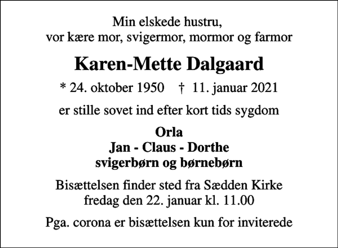 <p>Min elskede hustru, vor kære mor, svigermor, mormor og farmor<br />Karen-Mette Dalgaard<br />* 24. oktober 1950 ✝ 11. januar 2021<br />er stille sovet ind efter kort tids sygdom<br />Orla Jan - Claus - Dorthe svigerbørn og børnebørn<br />Bisættelsen finder sted fra Sædden Kirke fredag den 22. januar kl. 11.00<br />Pga. corona er bisættelsen kun for inviterede</p>