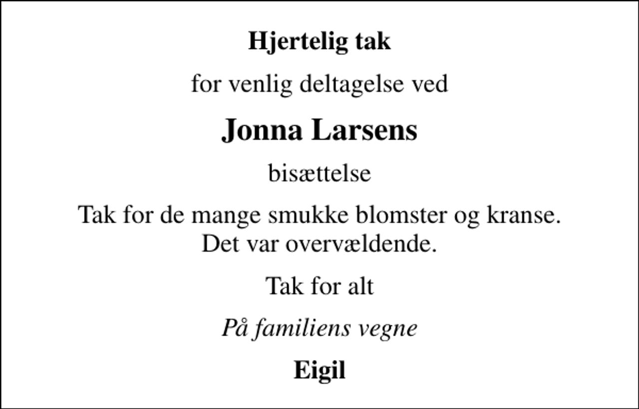 <p>Hjertelig tak<br />for venlig deltagelse ved<br />Jonna Larsens<br />bisættelse<br />Tak for de mange smukke blomster og kranse. Det var overvældende.<br />Tak for alt<br />På familiens vegne<br />Eigil</p>