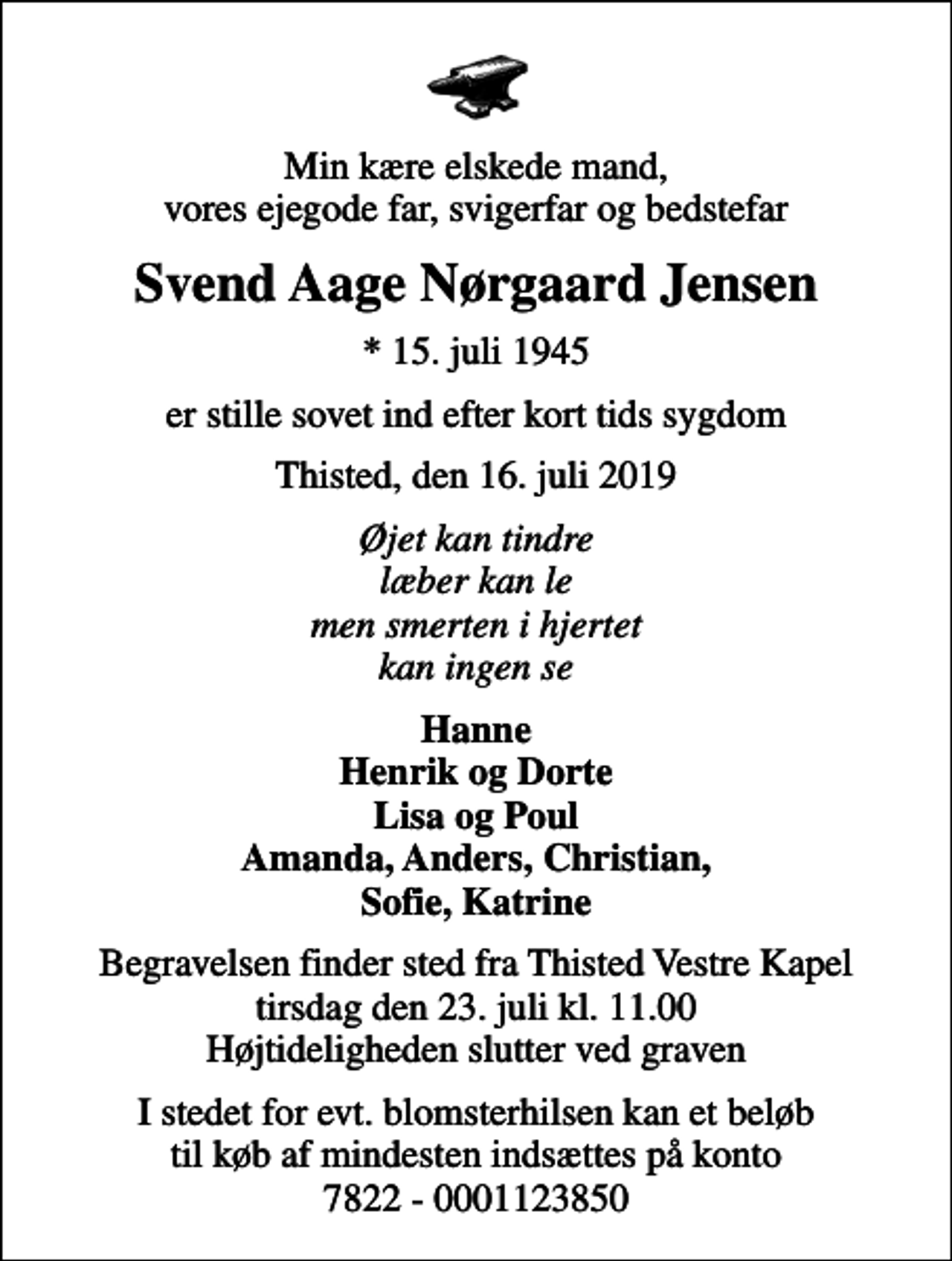 <p>Min kære elskede mand, vores ejegode far, svigerfar og bedstefar<br />Svend Aage Nørgaard Jensen<br />* 15. juli 1945<br />er stille sovet ind efter kort tids sygdom<br />Thisted, den 16. juli 2019<br />Øjet kan tindre læber kan le men smerten i hjertet kan ingen se<br />Hanne Henrik og Dorte Lisa og Poul Amanda, Anders, Christian, Sofie, Katrine<br />Begravelsen finder sted fra Thisted Vestre Kapel tirsdag den 23. juli kl. 11.00 Højtideligheden slutter ved graven<br />I stedet for evt. blomsterhilsen kan et beløb til køb af mindesten indsættes på konto 7822 - 0001123850</p>