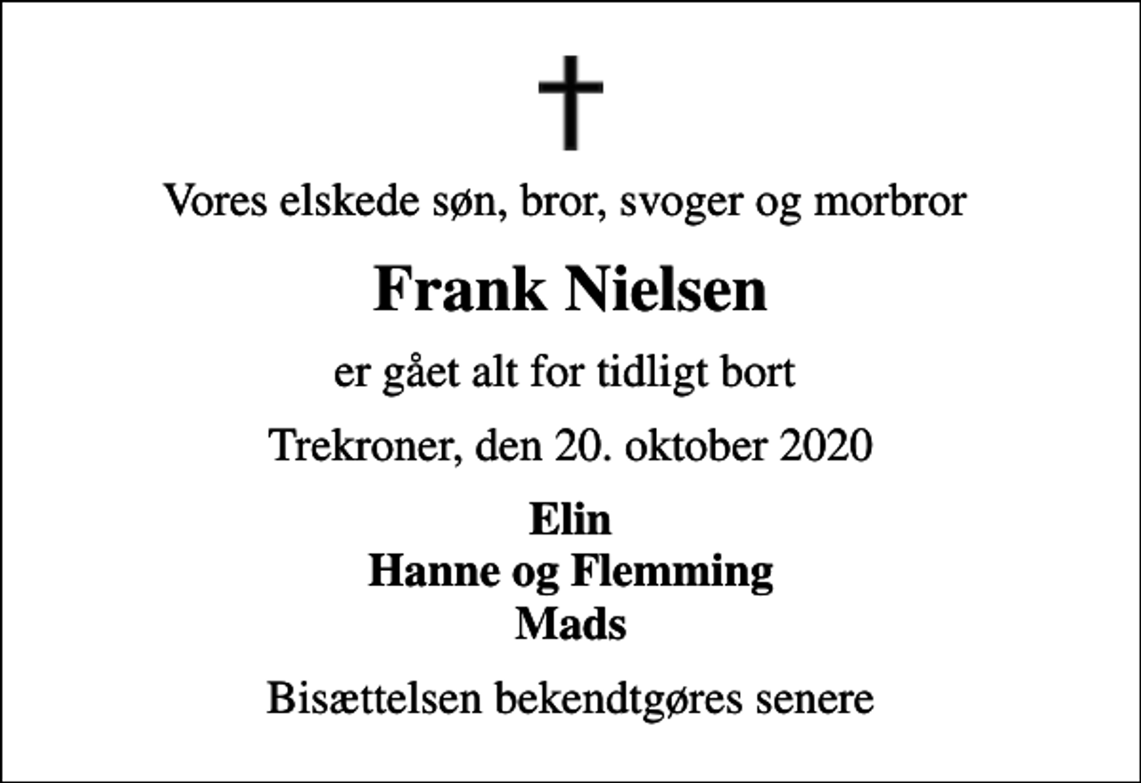 <p>Vores elskede søn, bror, svoger og morbror<br />Frank Nielsen<br />er gået alt for tidligt bort<br />Trekroner, den 20. oktober 2020<br />Elin Hanne og Flemming Mads<br />Bisættelsen bekendtgøres senere</p>
