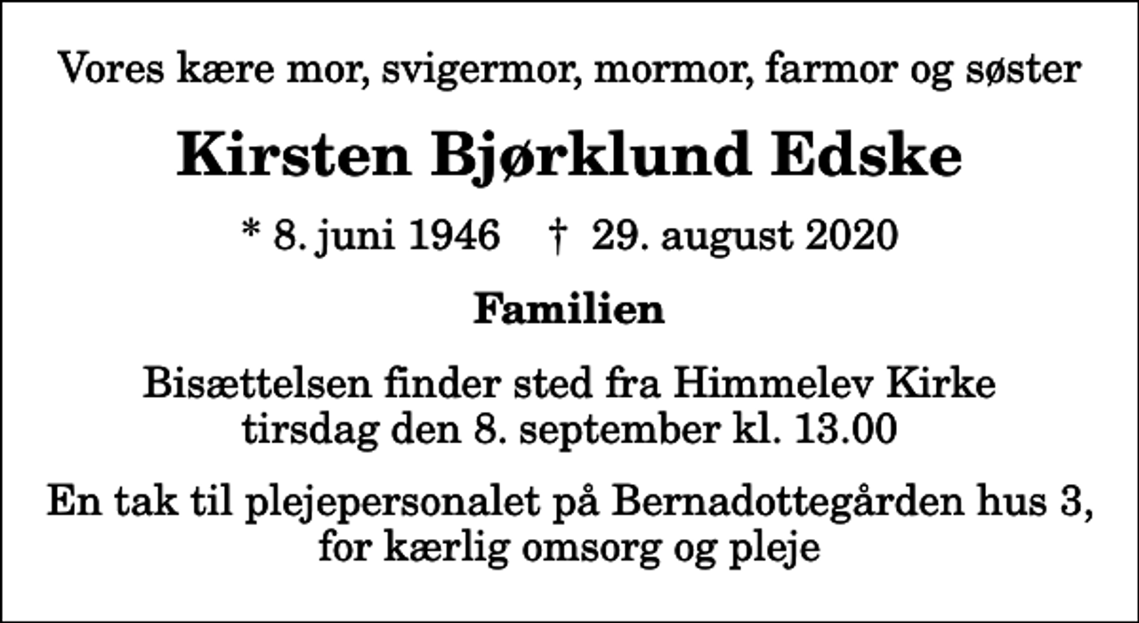 <p>Vores kære mor, svigermor, mormor, farmor og søster<br />Kirsten Bjørklund Edske<br />* 8. juni 1946 ✝ 29. august 2020<br />Familien<br />Bisættelsen finder sted fra Himmelev Kirke tirsdag den 8. september kl. 13.00<br />En tak til plejepersonalet på Bernadottegården hus 3, for kærlig omsorg og pleje</p>