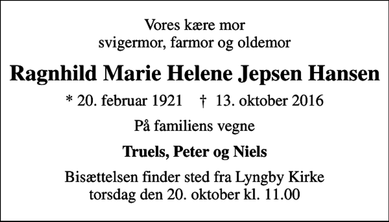 <p>Vores kære mor svigermor, farmor og oldemor<br />Ragnhild Marie Helene Jepsen Hansen<br />* 20. februar 1921 ✝ 13. oktober 2016<br />På familiens vegne<br />Truels, Peter og Niels<br />Bisættelsen finder sted fra Lyngby Kirke torsdag den 20. oktober kl. 11.00</p>