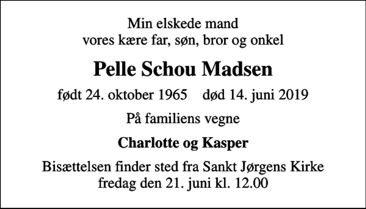 <p>Min elskede mand vores kære far, søn, bror og onkel<br />Pelle Schou Madsen<br />født 24. oktober 1965 død 14. juni 2019<br />På familiens vegne<br />Charlotte og Kasper<br />Bisættelsen finder sted fra Sankt Jørgens Kirke fredag den 21. juni kl. 12.00</p>