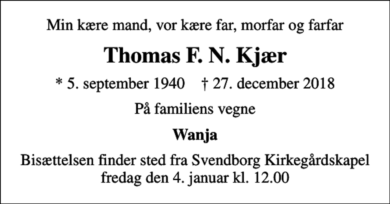 <p>Min kære mand, vor kære far, morfar og farfar<br />Thomas F. N. Kjær<br />* 5. september 1940 ✝ 27. december 2018<br />På familiens vegne<br />Wanja<br />Bisættelsen finder sted fra Svendborg Kirkegårdskapel fredag den 4. januar kl. 12.00</p>