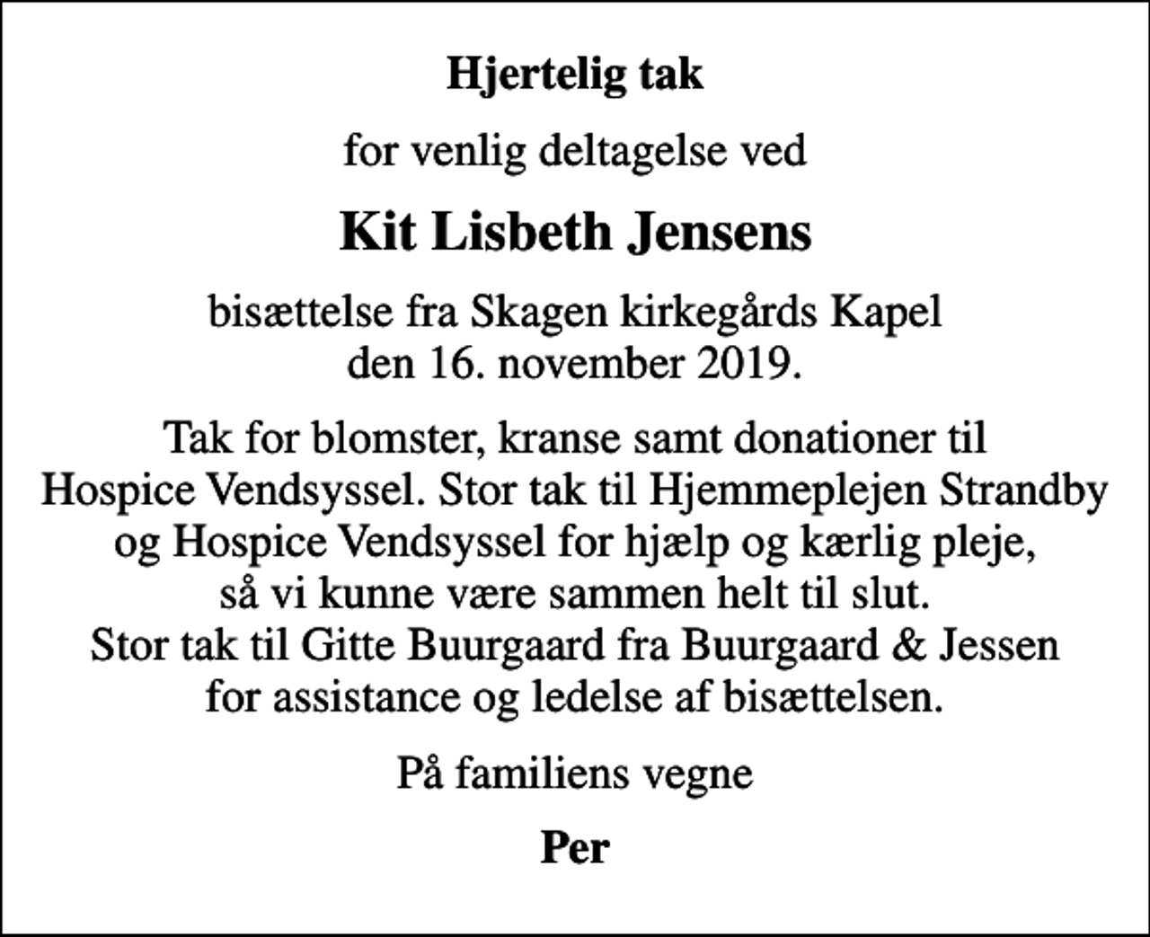 <p>Hjertelig tak<br />for venlig deltagelse ved<br />Kit Lisbeth Jensens<br />bisættelse fra Skagen kirkegårds Kapel den 16. november 2019.<br />Tak for blomster, kranse samt donationer til Hospice Vendsyssel. Stor tak til Hjemmeplejen Strandby og Hospice Vendsyssel for hjælp og kærlig pleje, så vi kunne være sammen helt til slut. Stor tak til Gitte Buurgaard fra Buurgaard &amp; Jessen for assistance og ledelse af bisættelsen.<br />På familiens vegne<br />Per</p>