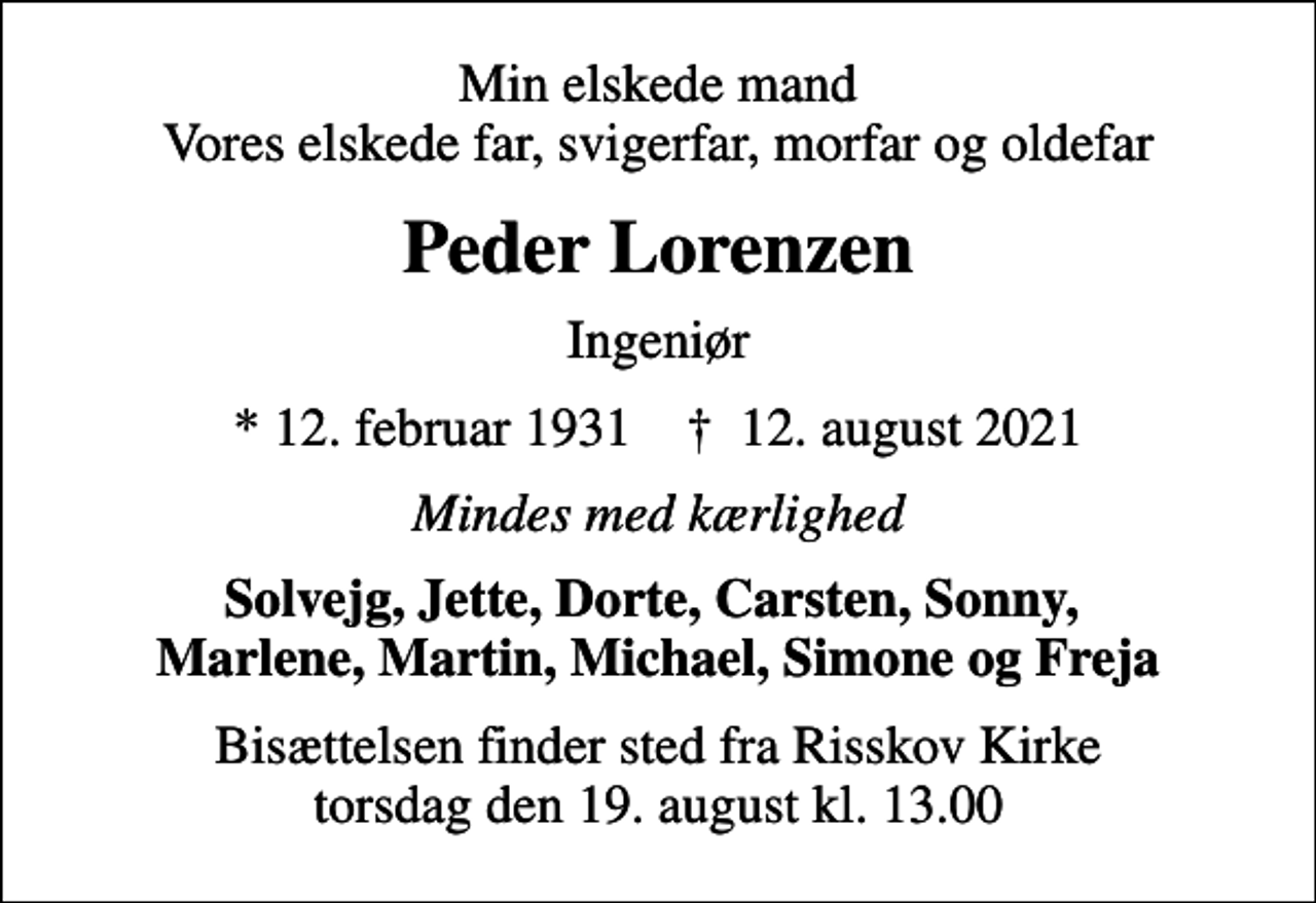 <p>Min elskede mand Vores elskede far, svigerfar, morfar og oldefar<br />Peder Lorenzen<br />Ingeniør<br />* 12. februar 1931 ✝ 12. august 2021<br />Mindes med kærlighed<br />Solvejg, Jette, Dorte, Carsten, Sonny, Marlene, Martin, Michael, Simone og Freja<br />Bisættelsen finder sted fra Risskov Kirke torsdag den 19. august kl. 13.00</p>