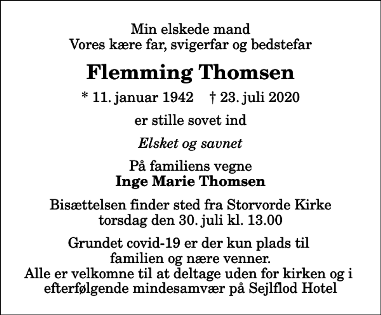 <p>Min elskede mand Vores kære far, svigerfar og bedstefar<br />Flemming Thomsen<br />* 11. januar 1942 ✝ 23. juli 2020<br />er stille sovet ind<br />Elsket og savnet<br />På familiens vegne<br />Inge Marie Thomsen<br />Bisættelsen finder sted fra Storvorde Kirke torsdag den 30. juli kl. 13.00 Grundet covid-19 er der kun plads til familien og nære venner. Alle er velkomne til at deltage uden for kirken og i efterfølgende mindesamvær på Sejlflod Hotel</p>