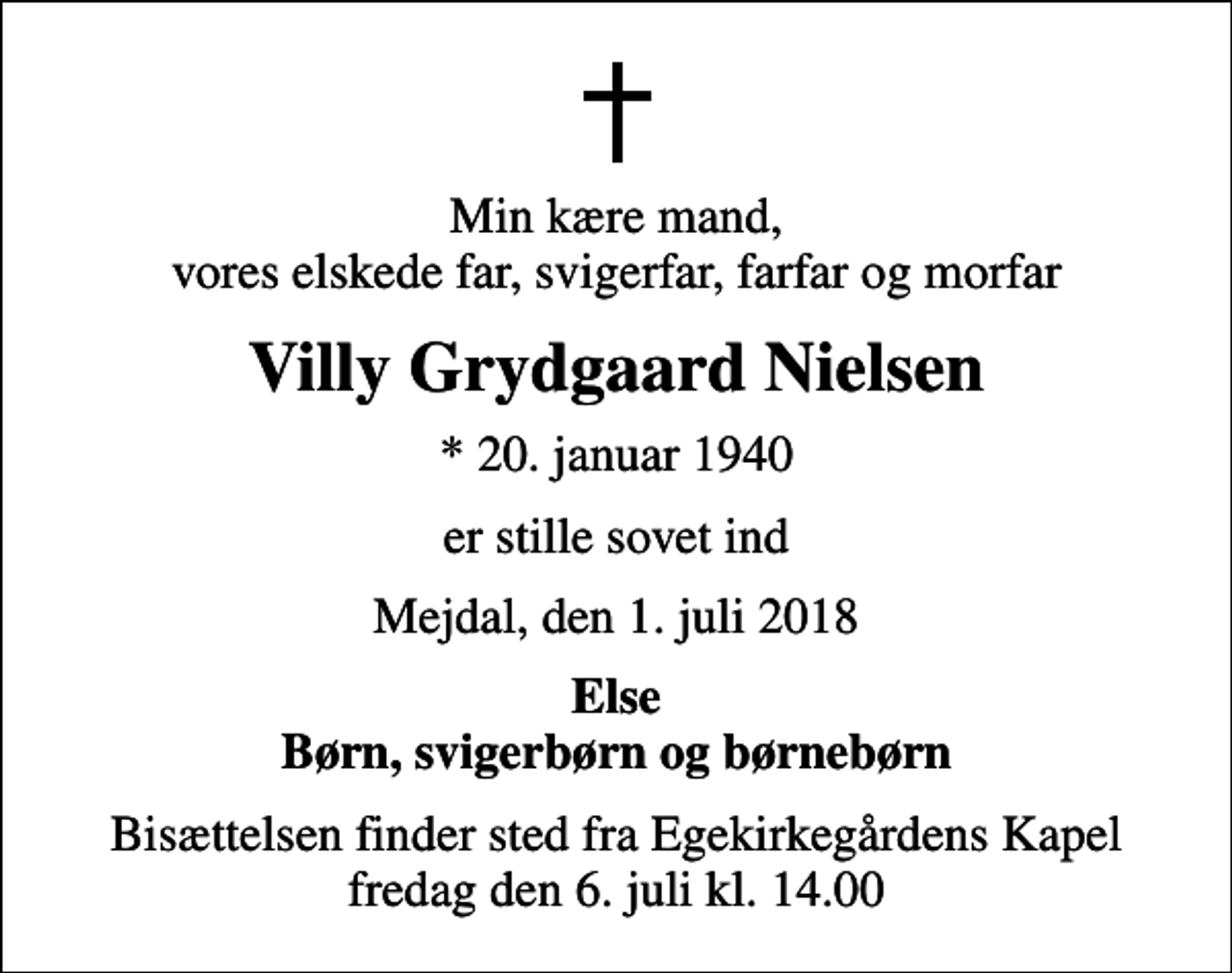 <p>Min kære mand, vores elskede far, svigerfar, farfar og morfar<br />Villy Grydgaard Nielsen<br />* 20. januar 1940<br />er stille sovet ind<br />Mejdal, den 1. juli 2018<br />Else Børn, svigerbørn og børnebørn<br />Bisættelsen finder sted fra Egekirkegårdens Kapel fredag den 6. juli kl. 14.00</p>