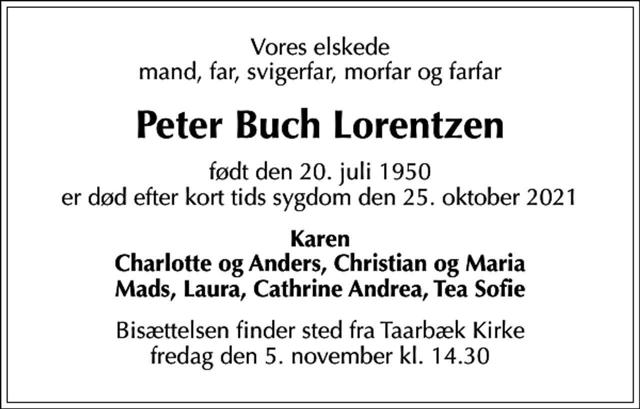 <p>Vores elskede mand, far, svigerfar, morfar og farfar<br />Peter Buch Lorentzen<br />født den 20. juli 1950 er død efter kort tids sygdom den 25. oktober 2021<br />Karen Charlotte og Anders, Christian og Maria Mads, Laura, Cathrine Andrea, Tea Sofie<br />Bisættelsen finder sted fra Taarbæk Kirke fredag den 5. november kl. 14.30</p>