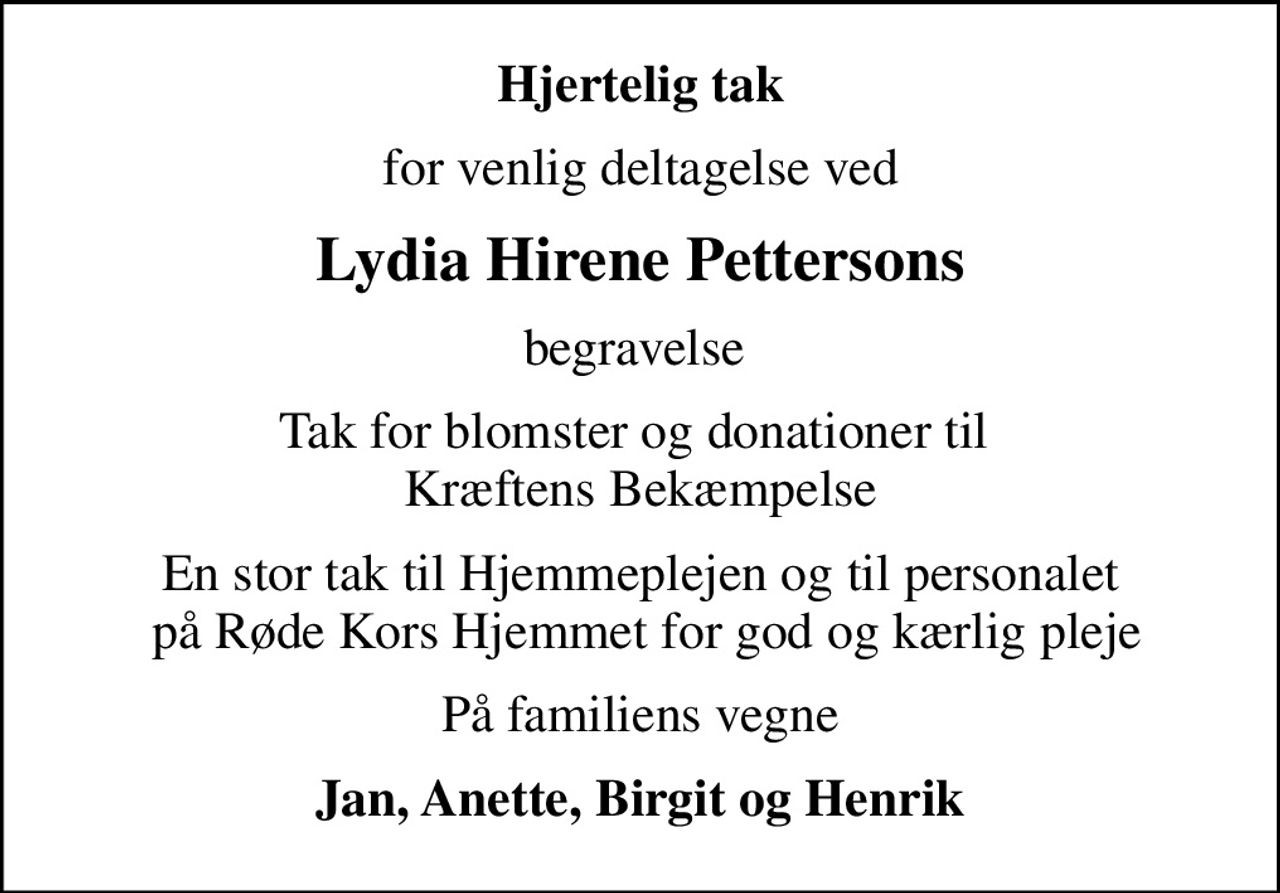 Hjertelig tak
for venlig deltagelse ved
Lydia Hirene Pettersons
begravelse 
Tak for blomster og donationer til  Kræftens Bekæmpelse
En stor tak til Hjemmeplejen og til personalet  på Røde Kors Hjemmet for god og kærlig pleje
På familiens vegne
Jan, Anette, Birgit og Henrik