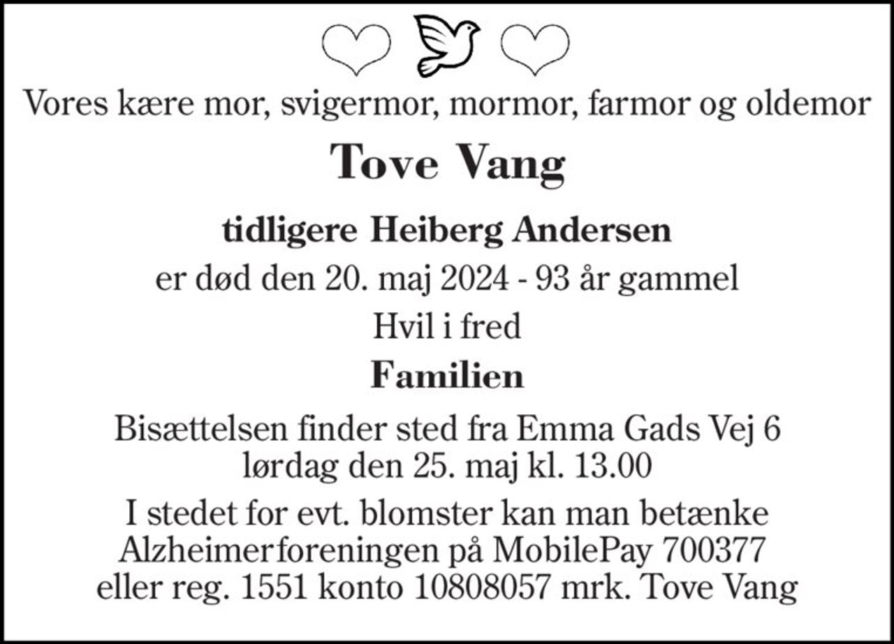 Vores kære mor, svigermor, mormor, farmor og oldemor 
Tove Vang 
tidligere Heiberg Andersen 
er død den 20. maj 2024 - 93 år gammel 
Hvil i fred 
Familien 
Bisættelsen finder sted fra Emma Gads Vej 6 lørdag den 25. maj kl. 13.00 
I stedet for evt. blomster kan man betænke Alzheimerforeningen på MobilePay 700377  eller reg. 1551 konto 10808057 mrk. Tove Vang