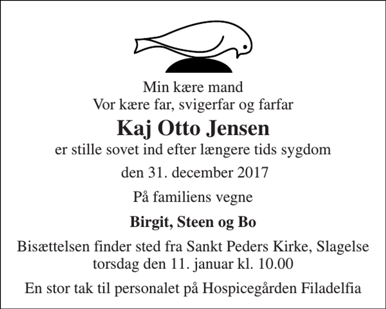 <p>Min kære mand Vor kære far, svigerfar og farfar<br />Kaj Otto Jensen<br />er stille sovet ind efter længere tids sygdom<br />den 31. december 2017<br />På familiens vegne<br />Birgit, Steen og Bo<br />Bisættelsen finder sted fra Sankt Peders Kirke, Slagelse torsdag den 11. januar kl. 10.00<br />En stor tak til personalet på Hospicegården Filadelfia</p>