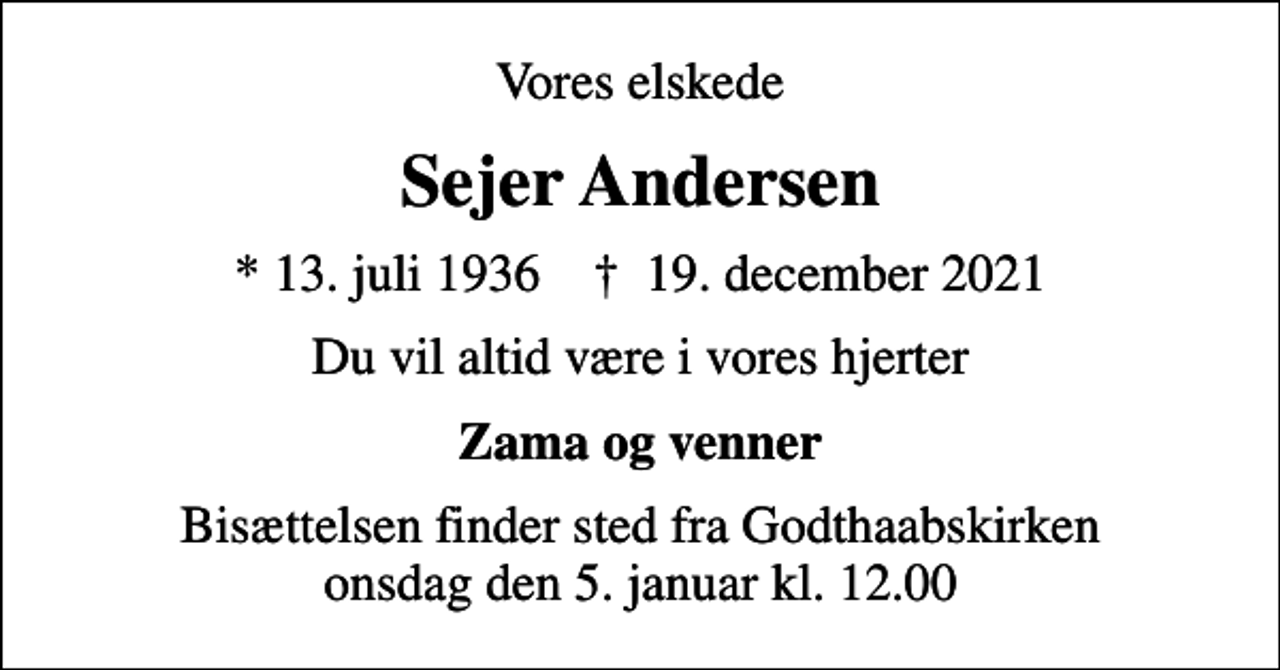 <p>Vores elskede<br />Sejer Andersen<br />* 13. juli 1936 ✝ 19. december 2021<br />Du vil altid være i vores hjerter<br />Zama og venner<br />Bisættelsen finder sted fra Godthaabskirken onsdag den 5. januar kl. 12.00</p>