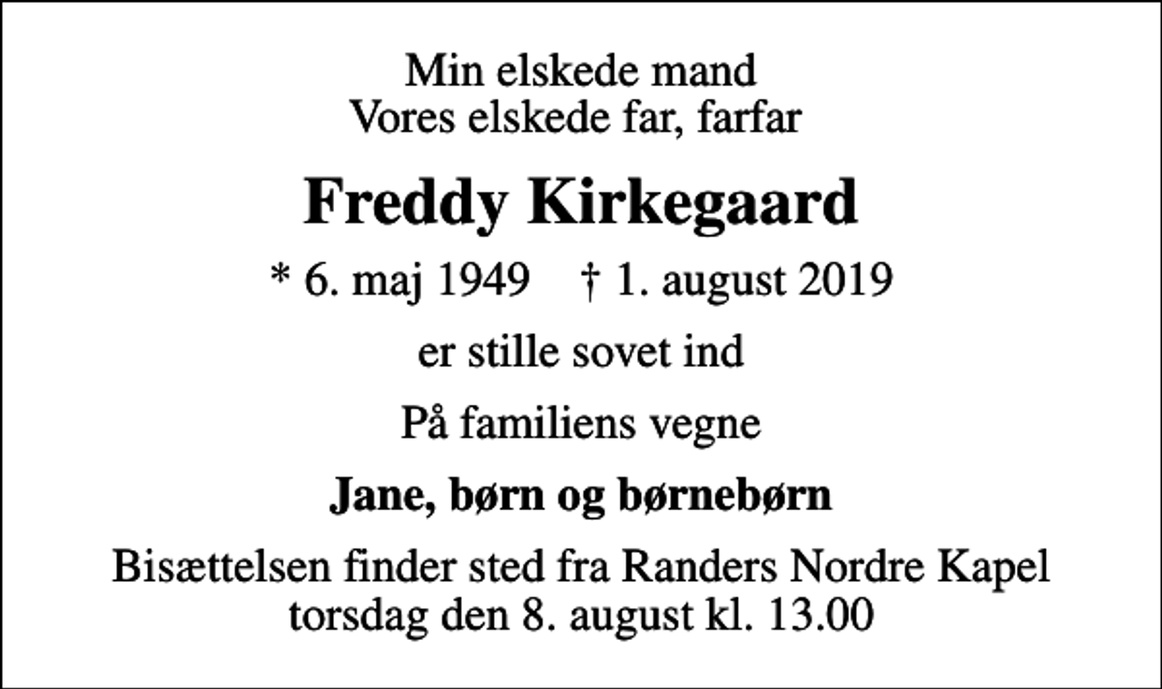 <p>Min elskede mand Vores elskede far, farfar<br />Freddy Kirkegaard<br />* 6. maj 1949 ✝ 1. august 2019<br />er stille sovet ind<br />På familiens vegne<br />Jane, børn og børnebørn<br />Bisættelsen finder sted fra Randers Nordre Kapel torsdag den 8. august kl. 13.00</p>