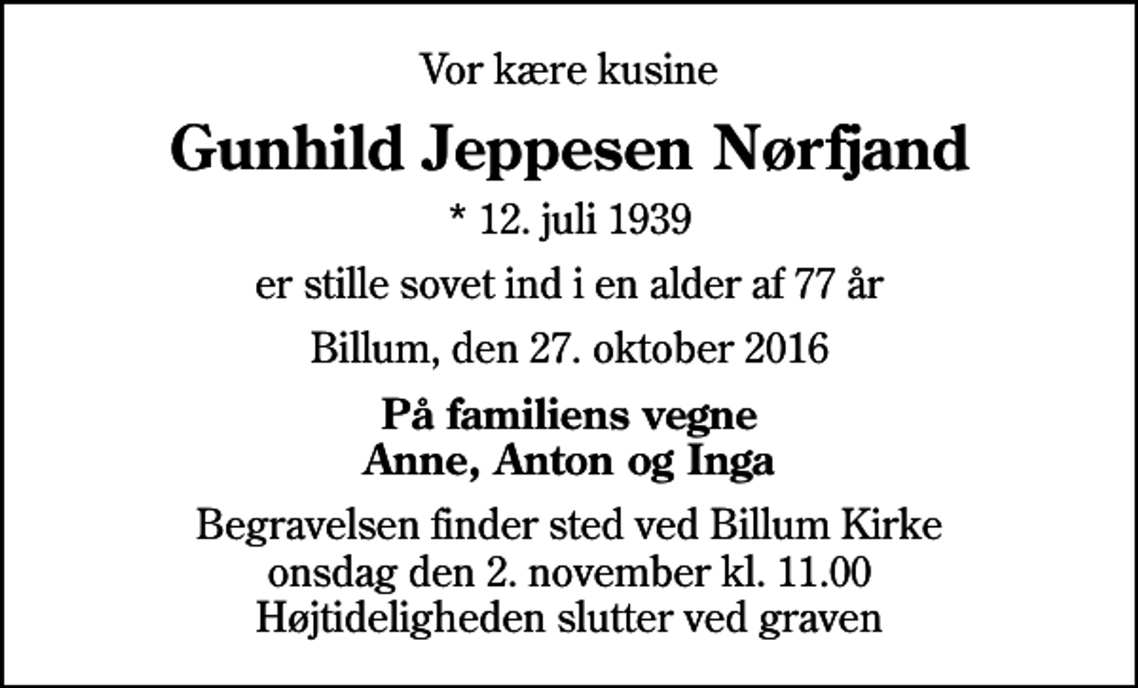 <p>Vor kære kusine<br />Gunhild Jeppesen Nørfjand<br />* 12. juli 1939<br />er stille sovet ind i en alder af 77 år<br />Billum, den 27. oktober 2016<br />På familiens vegne Anne, Anton og Inga<br />Begravelsen finder sted ved Billum Kirke onsdag den 2. november kl. 11.00 Højtideligheden slutter ved graven</p>