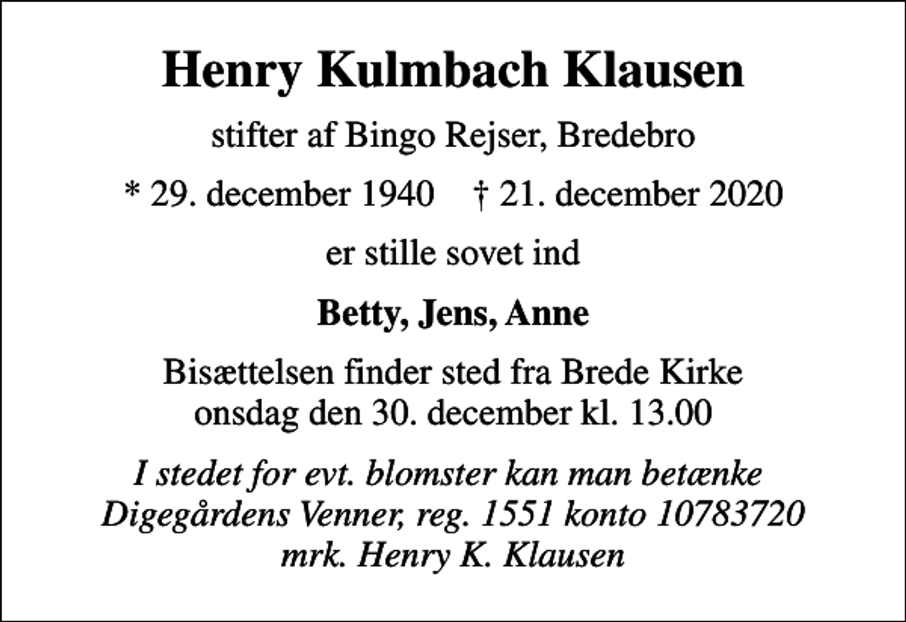 <p>Henry Kulmbach Klausen<br />stifter af Bingo Rejser, Bredebro<br />* 29. december 1940 ✝ 21. december 2020<br />er stille sovet ind<br />Betty, Jens, Anne<br />Bisættelsen finder sted fra Brede Kirke onsdag den 30. december kl. 13.00<br />I stedet for evt. blomster kan man betænke Digegårdens Venner, reg. 1551 konto 10783720 mrk. Henry K. Klausen</p>