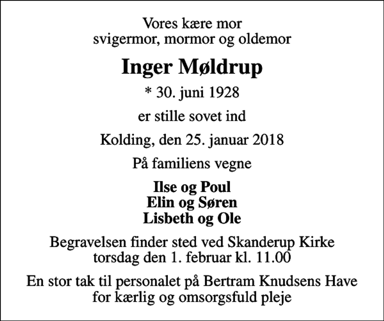 <p>Vores kære mor svigermor, mormor og oldemor<br />Inger Møldrup<br />* 30. juni 1928<br />er stille sovet ind<br />Kolding, den 25. januar 2018<br />På familiens vegne<br />Ilse og Poul Elin og Søren Lisbeth og Ole<br />Begravelsen finder sted ved Skanderup Kirke torsdag den 1. februar kl. 11.00<br />En stor tak til personalet på Bertram Knudsens Have for kærlig og omsorgsfuld pleje</p>