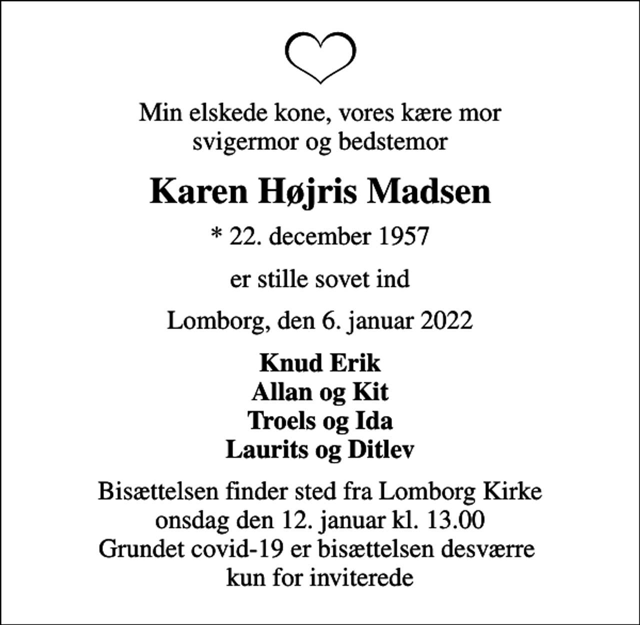 <p>Min elskede kone, vores kære mor svigermor og bedstemor<br />Karen Højris Madsen<br />* 22. december 1957<br />er stille sovet ind<br />Lomborg, den 6. januar 2022<br />Knud Erik Allan og Kit Troels og Ida Laurits og Ditlev<br />Bisættelsen finder sted fra Lomborg Kirke onsdag den 12. januar kl. 13.00 Grundet covid-19 er bisættelsen desværre kun for inviterede</p>