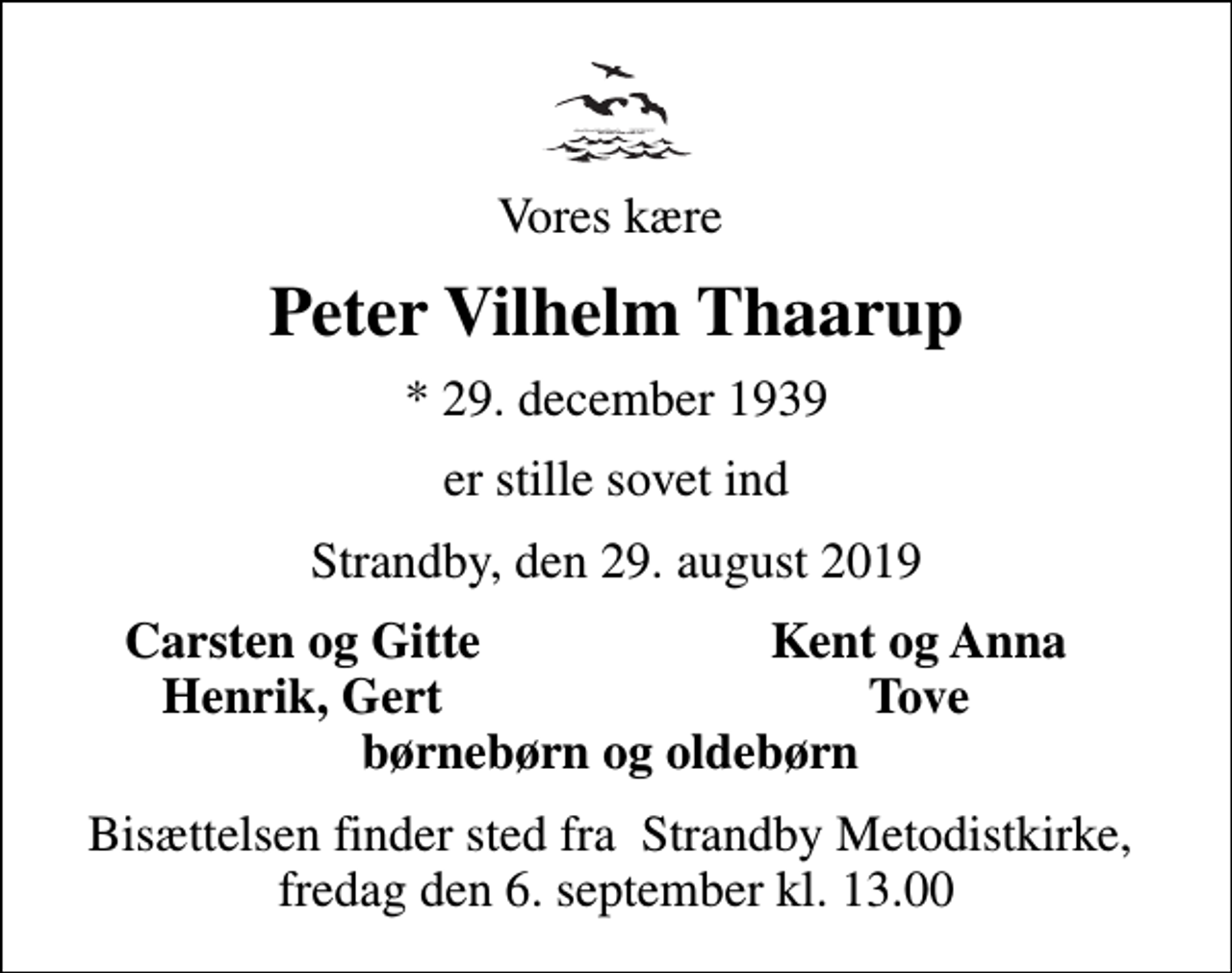 <p>Vores kære<br />Peter Vilhelm Thaarup<br />* 29. december 1939<br />er stille sovet ind<br />Strandby, den 29. august 2019<br />Carsten og Gitte<br />Kent og Anna<br />Henrik, Gert<br />Tove<br />Bisættelsen finder sted fra Strandby Metodistkirke, fredag den 6. september kl. 13.00</p>