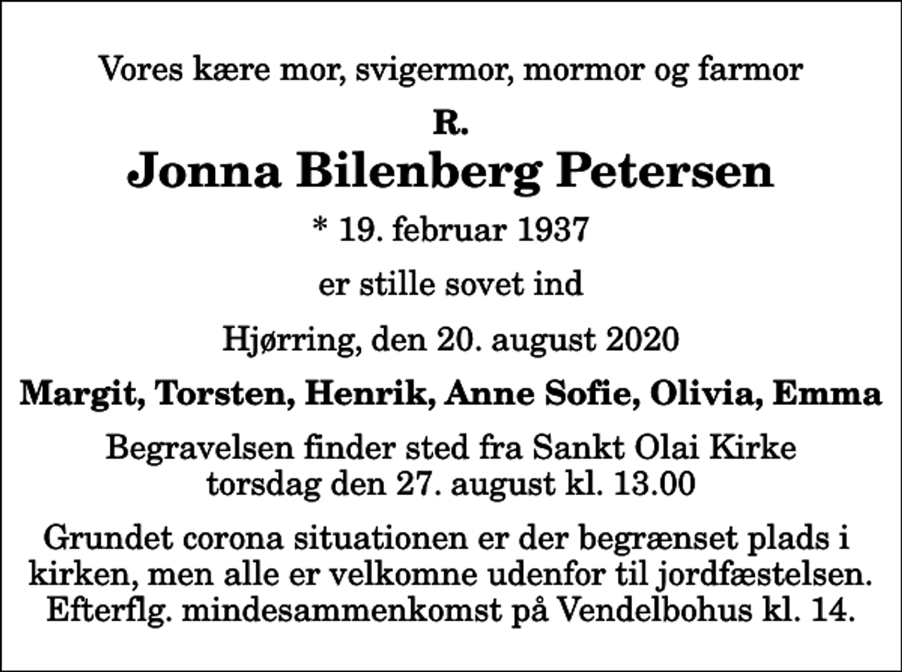 <p>Vores kære mor, svigermor, mormor og farmor<br />R.<br />Jonna Bilenberg Petersen<br />* 19. februar 1937<br />er stille sovet ind<br />Hjørring, den 20. august 2020<br />Margit, Torsten, Henrik, Anne Sofie, Olivia, Emma<br />Begravelsen finder sted fra Sankt Olai Kirke torsdag den 27. august kl. 13.00 Grundet corona situationen er der begrænset plads i kirken, men alle er velkomne udenfor til jordfæstelsen. Efterflg. mindesammenkomst på Vendelbohus kl. 14.</p>