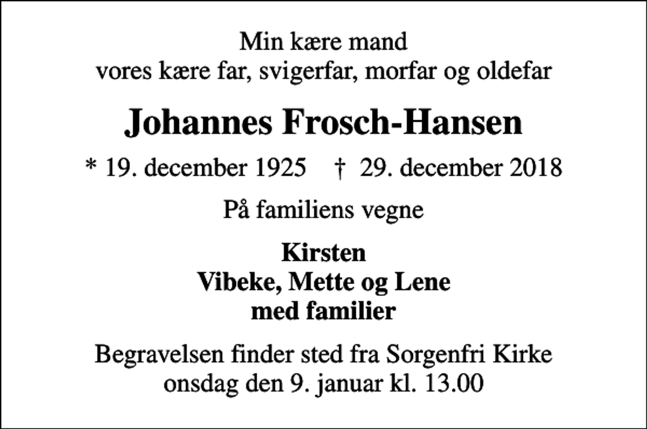 <p>Min kære mand vores kære far, svigerfar, morfar og oldefar<br />Johannes Frosch-Hansen<br />* 19. december 1925 ✝ 29. december 2018<br />På familiens vegne<br />Kirsten Vibeke, Mette og Lene med familier<br />Begravelsen finder sted fra Sorgenfri Kirke onsdag den 9. januar kl. 13.00</p>