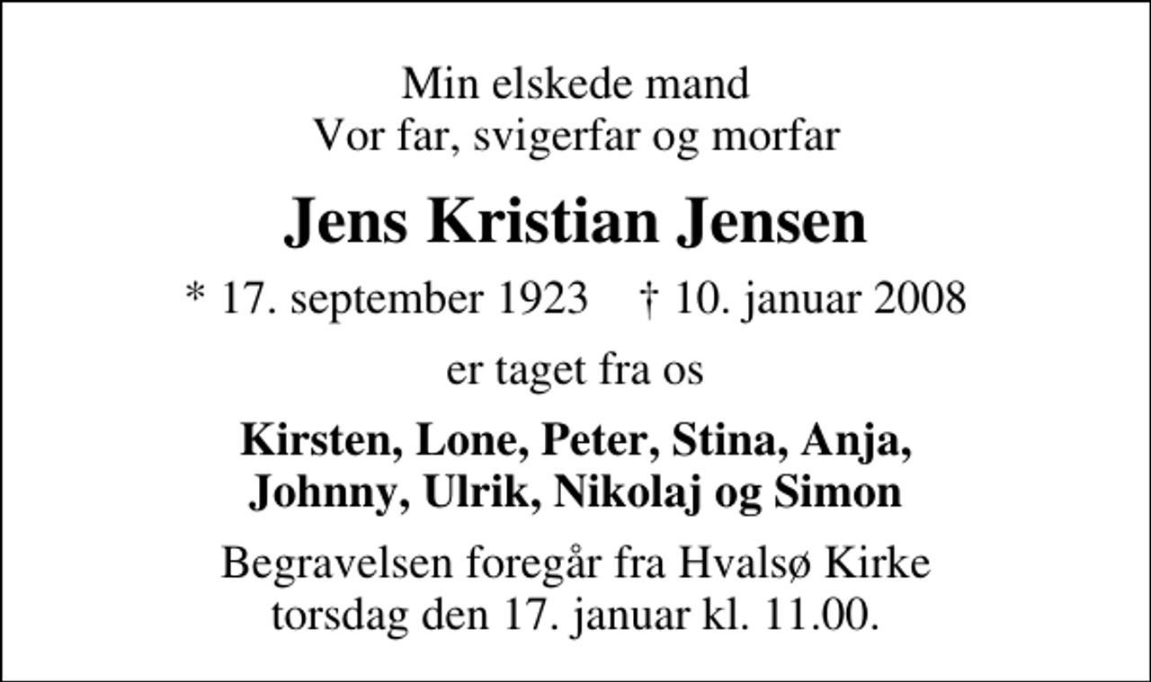 <p>Min elskede mand Vor far, svigerfar og morfar<br />Jens Kristian Jensen<br />* 17. september 1923 ✝ 10. januar 2008<br />er taget fra os<br />Kirsten, Lone, Peter, Stina, Anja, Johnny, Ulrik, Nikolaj og Simon<br />Begravelsen foregår fra Hvalsø Kirke torsdag den 17. januar kl. 11.00</p>