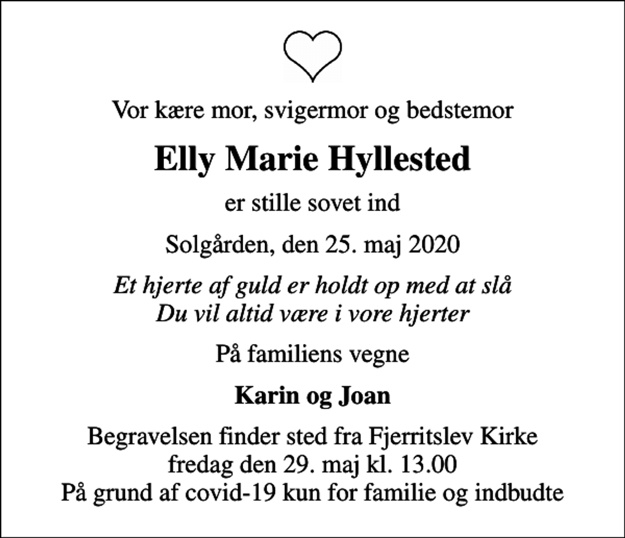 <p>Vor kære mor, svigermor og bedstemor<br />Elly Marie Hyllested<br />er stille sovet ind<br />Solgården, den 25. maj 2020<br />Et hjerte af guld er holdt op med at slå Du vil altid være i vore hjerter<br />På familiens vegne<br />Karin og Joan<br />Begravelsen finder sted fra Fjerritslev Kirke fredag den 29. maj kl. 13.00 På grund af covid-19 kun for familie og indbudte</p>