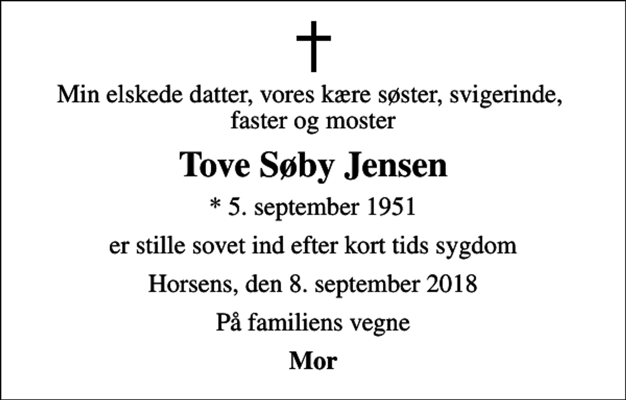 <p>Min elskede datter, vores kære søster, svigerinde, faster og moster<br />Tove Søby Jensen<br />* 5. september 1951<br />er stille sovet ind efter kort tids sygdom<br />Horsens, den 8. september 2018<br />På familiens vegne<br />Mor</p>