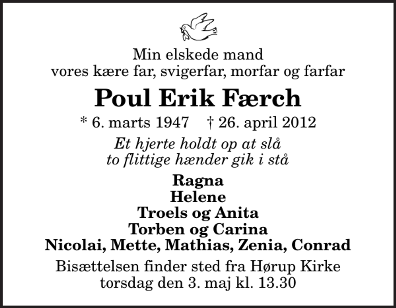 <p>Min elskede mand vores kære far, svigerfar, morfar og farfar<br />Poul Erik Færch<br />* 6. marts 1947 ✝ 26. april 2012<br />Et hjerte holdt op at slå to flittige hænder gik i stå<br />Ragna Helene Troels og Anita Torben og Carina Nicolai, Mette, Mathias, Zenia, Conrad<br />Bisættelsen finder sted fra Hørup Kirke torsdag den 3. maj kl. 13.30</p>