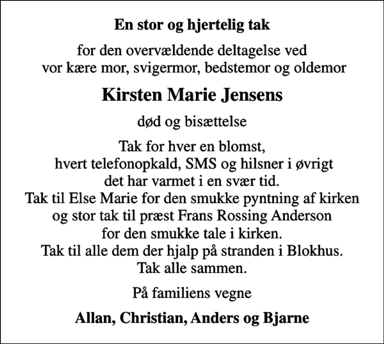 <p>En stor og hjertelig tak<br />for den overvældende deltagelse ved vor kære mor, svigermor, bedstemor og oldemor<br />Kirsten Marie Jensens<br />død og bisættelse<br />Tak for hver en blomst, hvert telefonopkald, SMS og hilsner i øvrigt det har varmet i en svær tid. Tak til Else Marie for den smukke pyntning af kirken og stor tak til præst Frans Rossing Anderson for den smukke tale i kirken. Tak til alle dem der hjalp på stranden i Blokhus. Tak alle sammen.<br />På familiens vegne<br />Allan, Christian, Anders og Bjarne</p>
