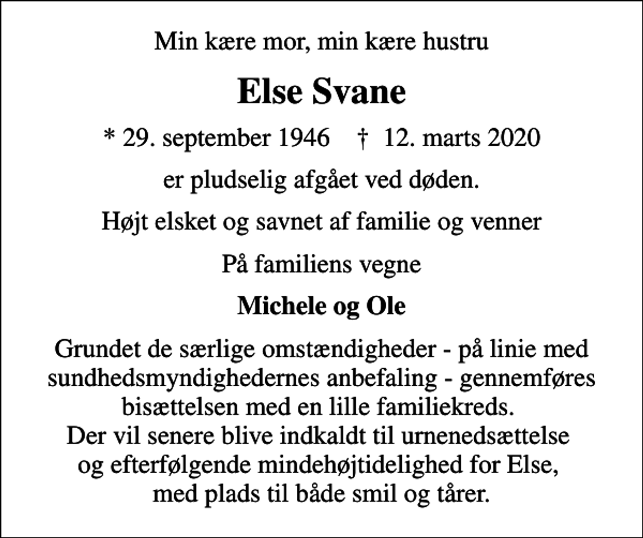 <p>Min kære mor, min kære hustru<br />Else Svane<br />* 29. september 1946 ✝ 12. marts 2020<br />er pludselig afgået ved døden.<br />Højt elsket og savnet af familie og venner<br />På familiens vegne<br />Michele og Ole<br />Grundet de særlige omstændigheder - på linie med sundhedsmyndighedernes anbefaling - gennemføres bisættelsen med en lille familiekreds. Der vil senere blive indkaldt til urnenedsættelse og efterfølgende mindehøjtidelighed for Else, med plads til både smil og tårer.</p>