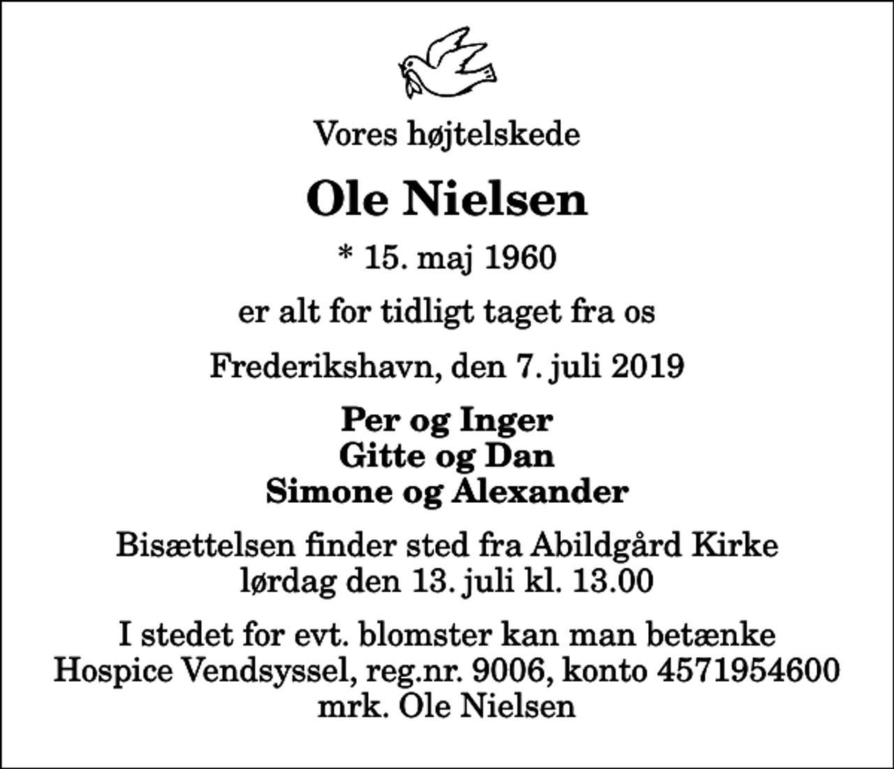 <p>Vores højtelskede<br />Ole Nielsen<br />* 15. maj 1960<br />er alt for tidligt taget fra os<br />Frederikshavn, den 7. juli 2019<br />Per og Inger Gitte og Dan Simone og Alexander<br />Bisættelsen finder sted fra Abildgård Kirke lørdag den 13. juli kl. 13.00<br />I stedet for evt. blomster kan man betænke<br />Hospice Vendsyssel reg.nr.9006,konto4571954600mrk. Ole<br />Nielsen</p>