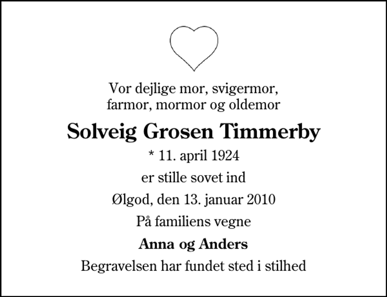 <p>Vor dejlige mor, svigermor, farmor, mormor og oldemor<br />Solveig Grosen Timmerby<br />* 11. april 1924<br />er stille sovet ind<br />Ølgod, den 13. januar 2010<br />På familiens vegne<br />Anna og Anders<br />Begravelsen har fundet sted i stilhed</p>