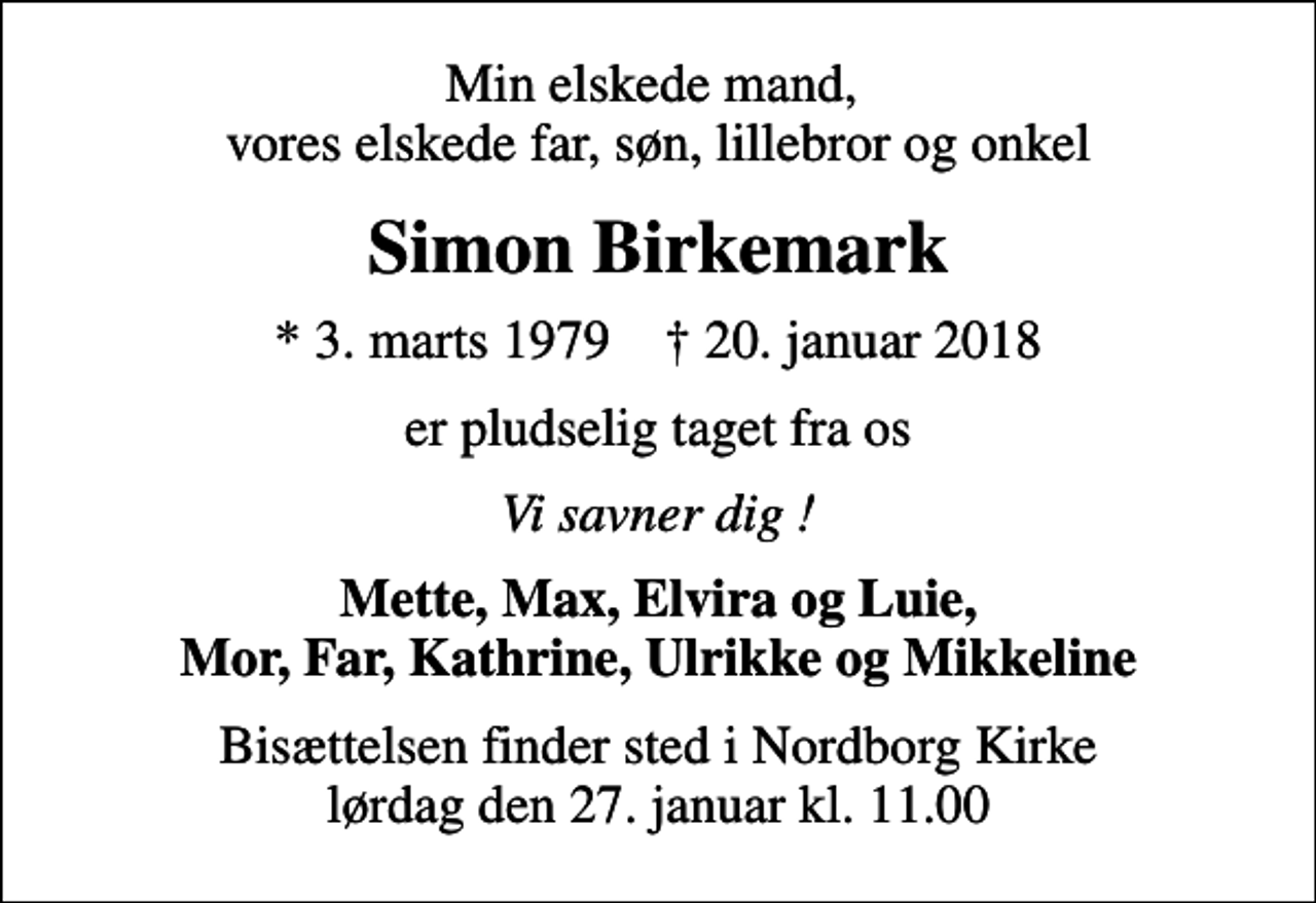 <p>Min elskede mand, vores elskede far, søn, lillebror og onkel<br />Simon Birkemark<br />* 3. marts 1979 ✝ 20. januar 2018<br />er pludselig taget fra os<br />Vi savner dig !<br />Mette, Max, Elvira og Luie, Mor, Far, Kathrine, Ulrikke og Mikkeline<br />Bisættelsen finder sted i Nordborg Kirke lørdag den 27. januar kl. 11.00</p>