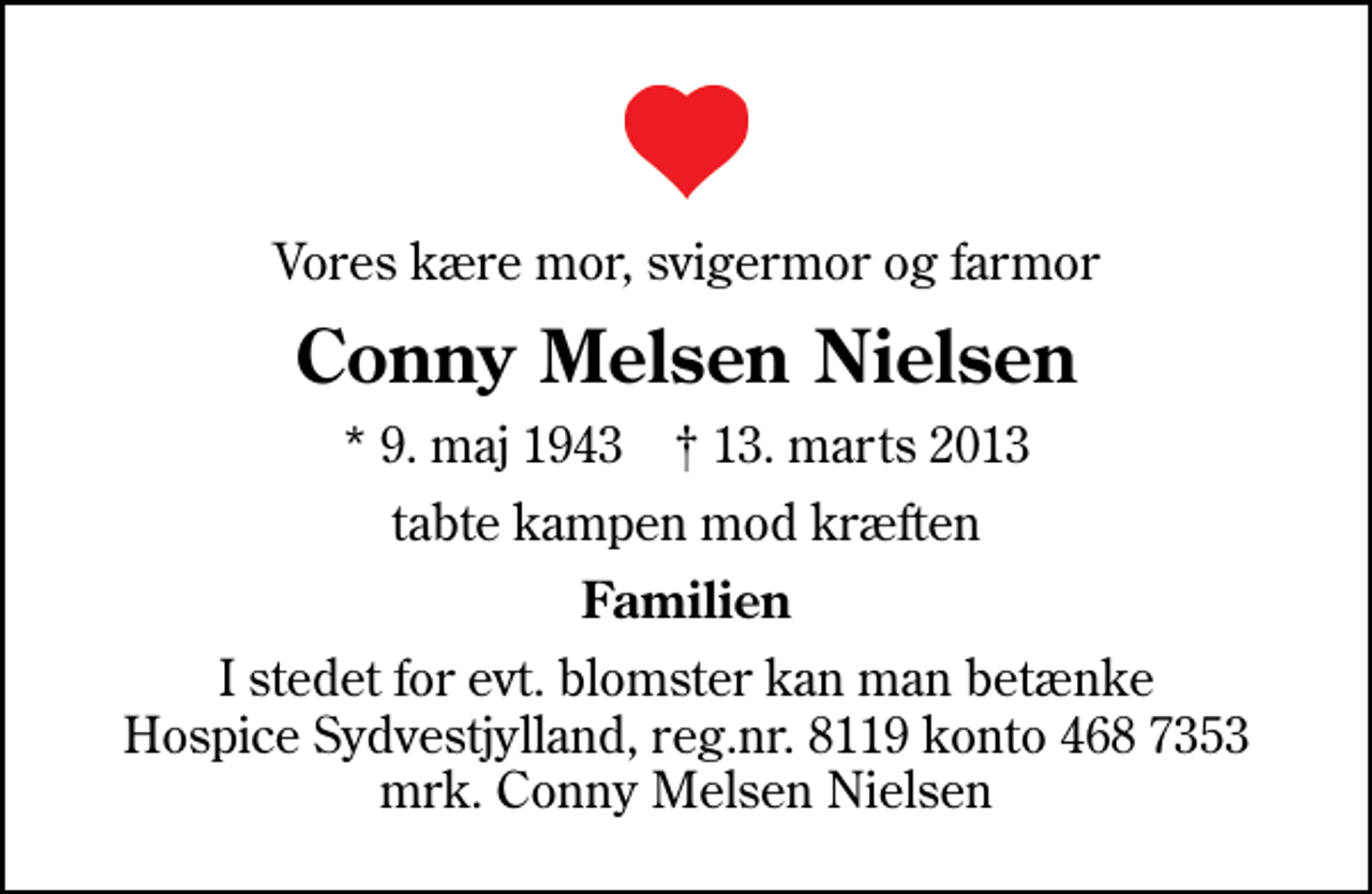 <p>Vores kære mor, svigermor og farmor<br />Conny Melsen Nielsen<br />* 9. maj 1943 ✝ 13. marts 2013<br />tabte kampen mod kræften<br />Familien<br />I stedet for evt. blomster kan man betænke<br />Hospice Sydvestjylland reg.nr.8119konto4687353mrk. Conny Melsen<br />Nielsen</p>