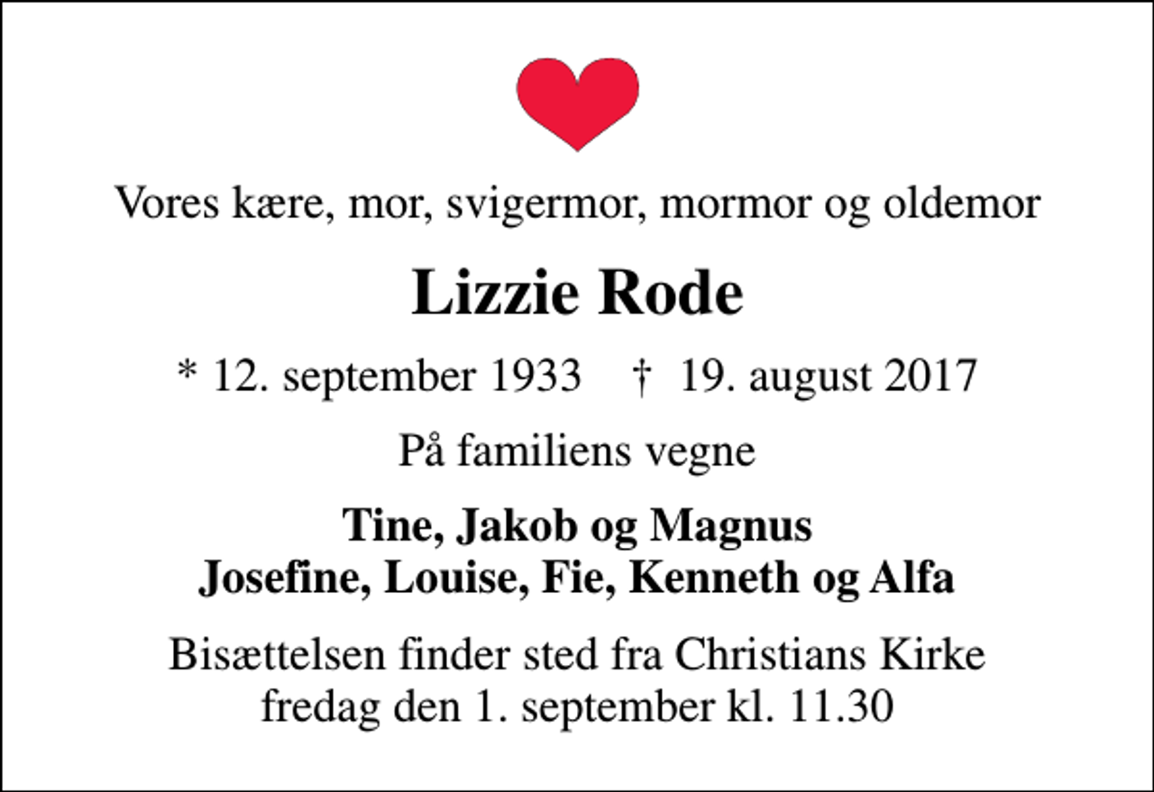 <p>Vores kære, mor, svigermor, mormor og oldemor<br />Lizzie Rode<br />* 12. september 1933 ✝ 19. august 2017<br />På familiens vegne<br />Tine, Jakob og Magnus Josefine, Louise, Fie, Kenneth og Alfa<br />Bisættelsen finder sted fra Christians Kirke fredag den 1. september kl. 11.30</p>