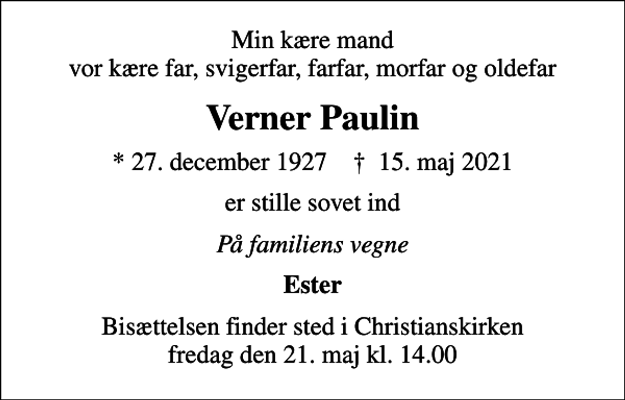 <p>Min kære mand vor kære far, svigerfar, farfar, morfar og oldefar<br />Verner Paulin<br />* 27. december 1927 ✝ 15. maj 2021<br />er stille sovet ind<br />På familiens vegne<br />Ester<br />Bisættelsen finder sted i Christianskirken fredag den 21. maj kl. 14.00</p>