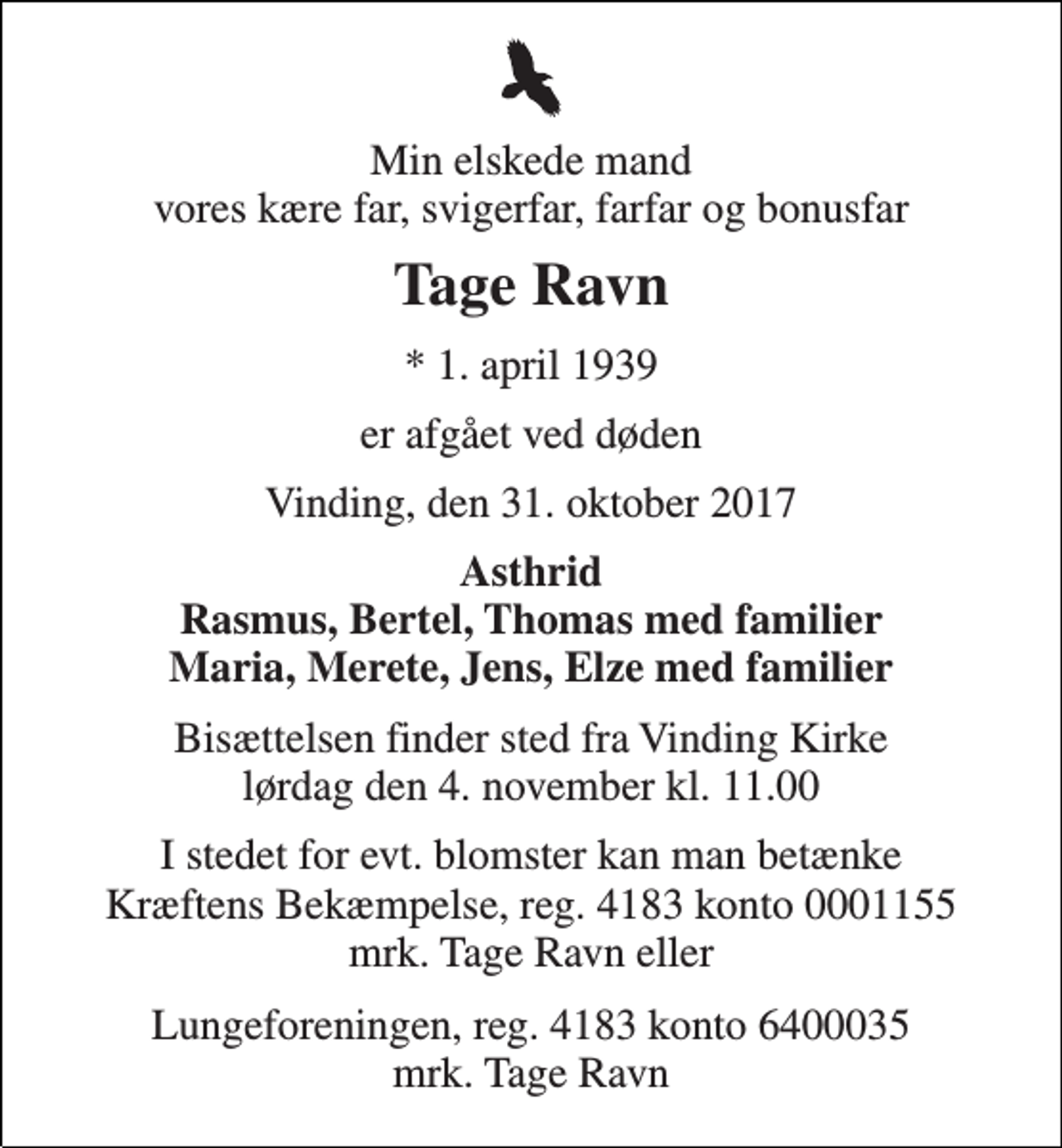 <p>Min elskede mand vores kære far, svigerfar, farfar og bonusfar<br />Tage Ravn<br />* 1. april 1939<br />er afgået ved døden<br />Vinding, den 31. oktober 2017<br />Asthrid Rasmus, Bertel, Thomas med familier Maria, Merete, Jens, Elze med familier<br />Bisættelsen finder sted fra Vinding Kirke lørdag den 4. november kl. 11.00<br />I stedet for evt. blomster kan man betænke Kræftens Bekæmpelse, reg. 4183 konto 0001155 mrk. Tage Ravn eller<br />Lungeforeningen, reg. 4183 konto 6400035 mrk. Tage Ravn</p>