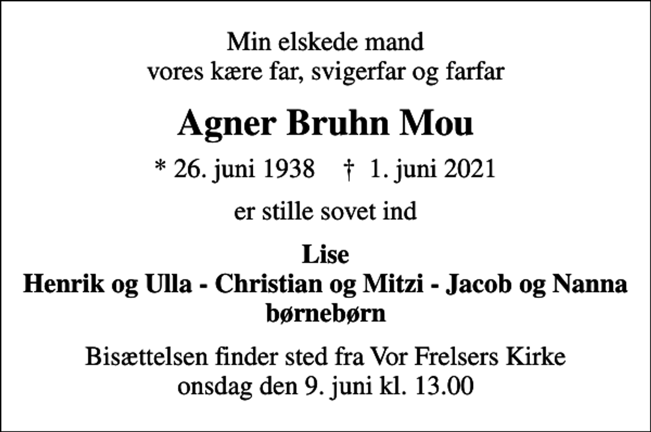 <p>Min elskede mand vores kære far, svigerfar og farfar<br />Agner Bruhn Mou<br />* 26. juni 1938 ✝ 1. juni 2021<br />er stille sovet ind<br />Lise Henrik og Ulla - Christian og Mitzi - Jacob og Nanna børnebørn<br />Bisættelsen finder sted fra Vor Frelsers Kirke onsdag den 9. juni kl. 13.00</p>