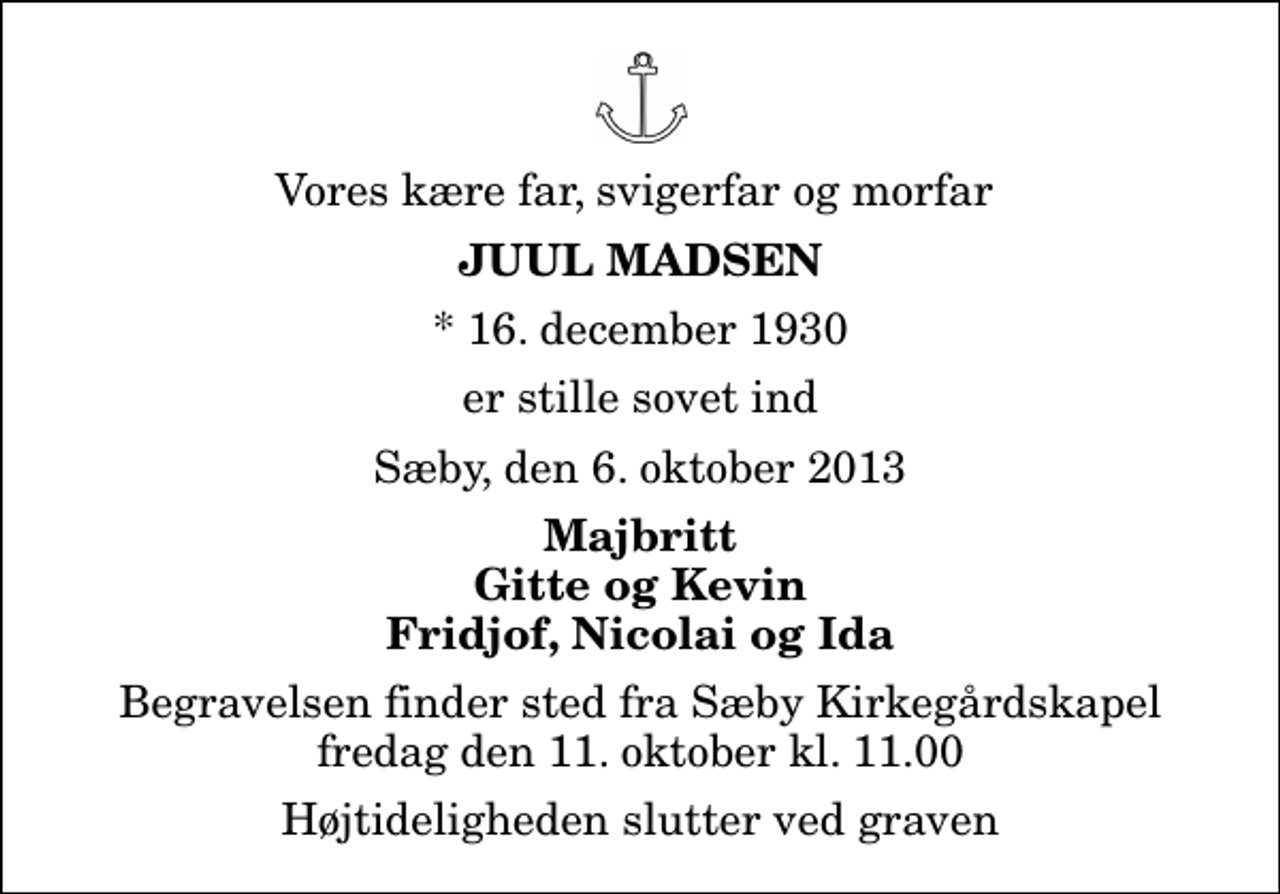 <p>Vores kære far, svigerfar og morfar<br />Juul Madsen<br />* 16. december 1930<br />er stille sovet ind<br />Sæby, den 6. oktober 2013<br />Majbritt Gitte og Kevin Fridjof, Nicolai og Ida<br />Begravelsen finder sted fra Sæby Kirkegårdskapel fredag den 11. oktober kl. 11.00 Højtideligheden slutter ved graven</p>