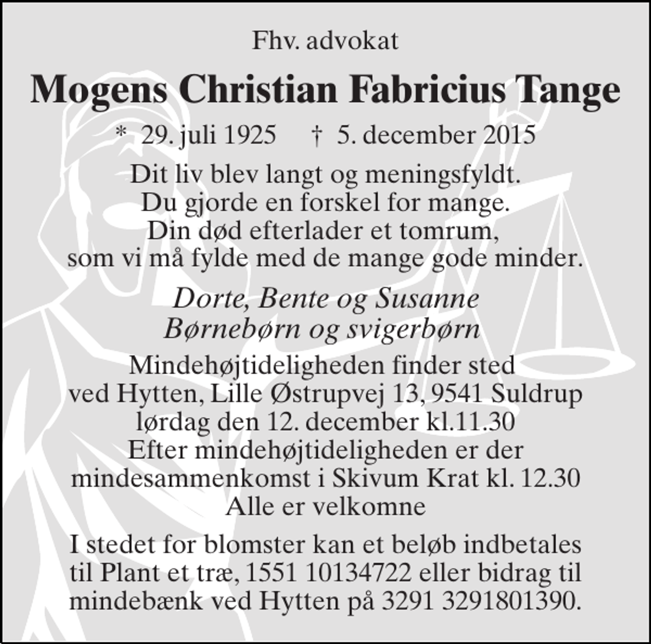 <p>Fhv. advokat<br />Mogens Christian Fabricius Tange<br />*​ 29. juli 1925​ †​ 5. december 2015<br />Dit liv blev langt og meningsfyldt. Du gjorde en forskel for mange. Din død efterlader et tomrum, som vi må fylde med de mange gode minder.<br />Dorte, Bente og Susanne Børnebørn og svigerbørn<br />Mindehøjtideligheden finder sted i Hytten, Lille Østrupvej 13, 9541 Suldrup lørdag den 12. december kl.11.30 Efter mindehøjtideligheden er der mindesammenkomst i Skivum Krat kl. 12.30 Alle er velkomne<br />I stedet for blomster kan et beløb indbetales til Plant et træ, 1551 10134722 eller bidrag til mindebænk ved Hytten på 3291 3291801390.</p>