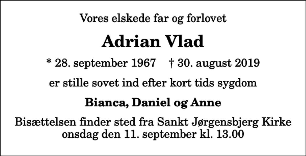 <p>Vores elskede far og forlovet<br />Adrian Vlad<br />* 28. september 1967 ✝ 30. august 2019<br />er stille sovet ind efter kort tids sygdom<br />Bianca, Daniel og Anne<br />Bisættelsen finder sted fra Sankt Jørgensbjerg Kirke onsdag den 11. september kl. 13.00</p>