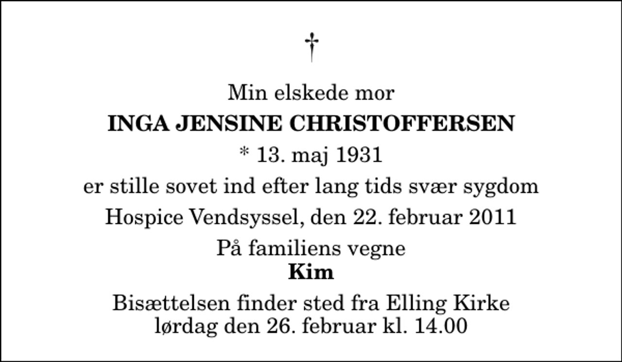 <p>Min elskede mor<br />Inga Jensine Christoffersen<br />* 13. maj 1931<br />er stille sovet ind efter lang tids svær sygdom<br />Hospice Vendsyssel, den 22. februar 2011<br />På familiens vegne<br />Kim<br />Bisættelsen finder sted fra Elling Kirke lørdag den 26. februar kl. 14.00</p>