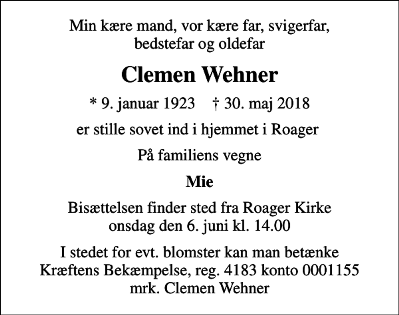 <p>Min kære mand, vor kære far, svigerfar, bedstefar og oldefar<br />Clemen Wehner<br />* 9. januar 1923 ✝ 30. maj 2018<br />er stille sovet ind i hjemmet i Roager<br />På familiens vegne<br />Mie<br />Bisættelsen finder sted fra Roager Kirke onsdag den 6. juni kl. 14.00<br />I stedet for evt. blomster kan man betænke<br />Kræftens Bekæmpelse reg.4183konto0001155mrk. Clemen<br />Wehner</p>