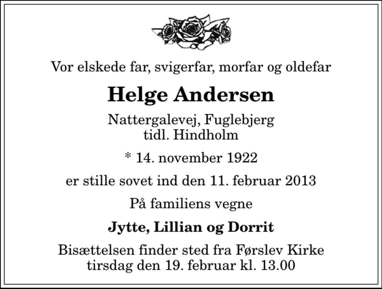 <p>Vor elskede far, svigerfar, morfar og oldefar<br />Helge Andersen<br />Nattergalevej, Fuglebjerg tidl. Hindholm<br />* 14. november 1922<br />er stille sovet ind den 11. februar 2013<br />På familiens vegne<br />Jytte, Lillian og Dorrit<br />Bisættelsen finder sted fra Førslev Kirke tirsdag den 19. februar kl. 13.00</p>