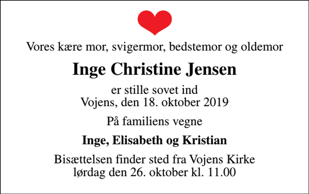 <p>Vores kære mor, svigermor, bedstemor og oldemor<br />Inge Christine Jensen<br />er stille sovet ind Vojens, den 18. oktober 2019<br />På familiens vegne<br />Inge, Elisabeth og Kristian<br />Bisættelsen finder sted fra Vojens Kirke lørdag den 26. oktober kl. 11.00</p>