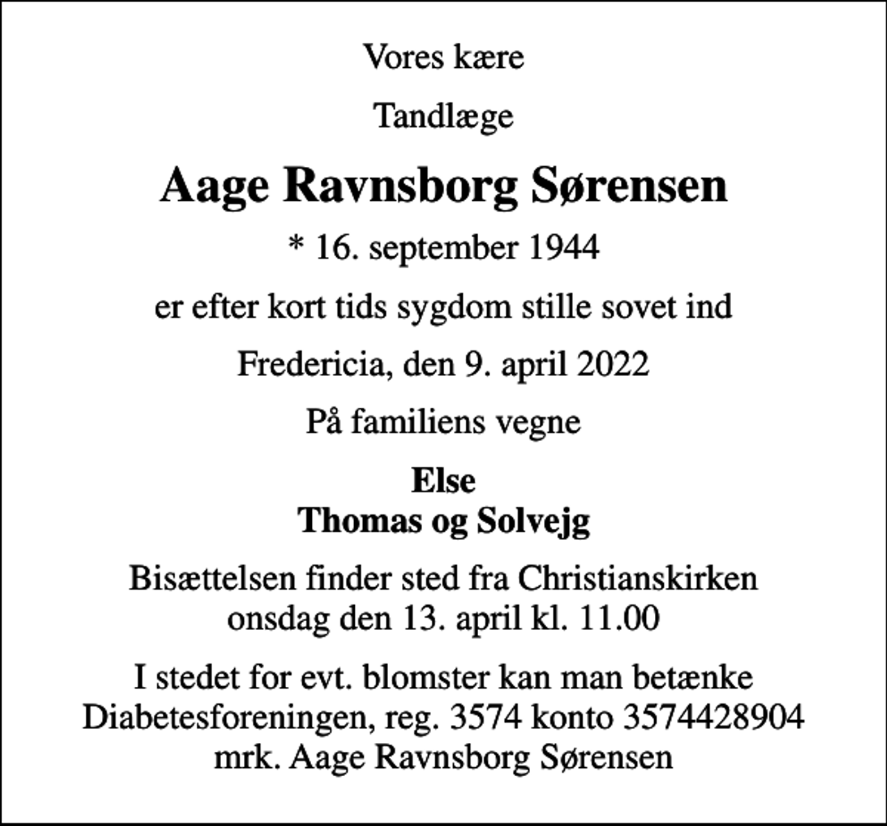 <p>Vores kære<br />Tandlæge<br />Aage Ravnsborg Sørensen<br />* 16. september 1944<br />er efter kort tids sygdom stille sovet ind<br />Fredericia, den 9. april 2022<br />På familiens vegne<br />Else Thomas og Solvejg<br />Bisættelsen finder sted fra Christianskirken onsdag den 13. april kl. 11.00<br />I stedet for evt. blomster kan man betænke<br />Diabetesforeningen reg.3574kontonr.3574428904mrk. Aage Ravnsborg<br />Sørensen</p>