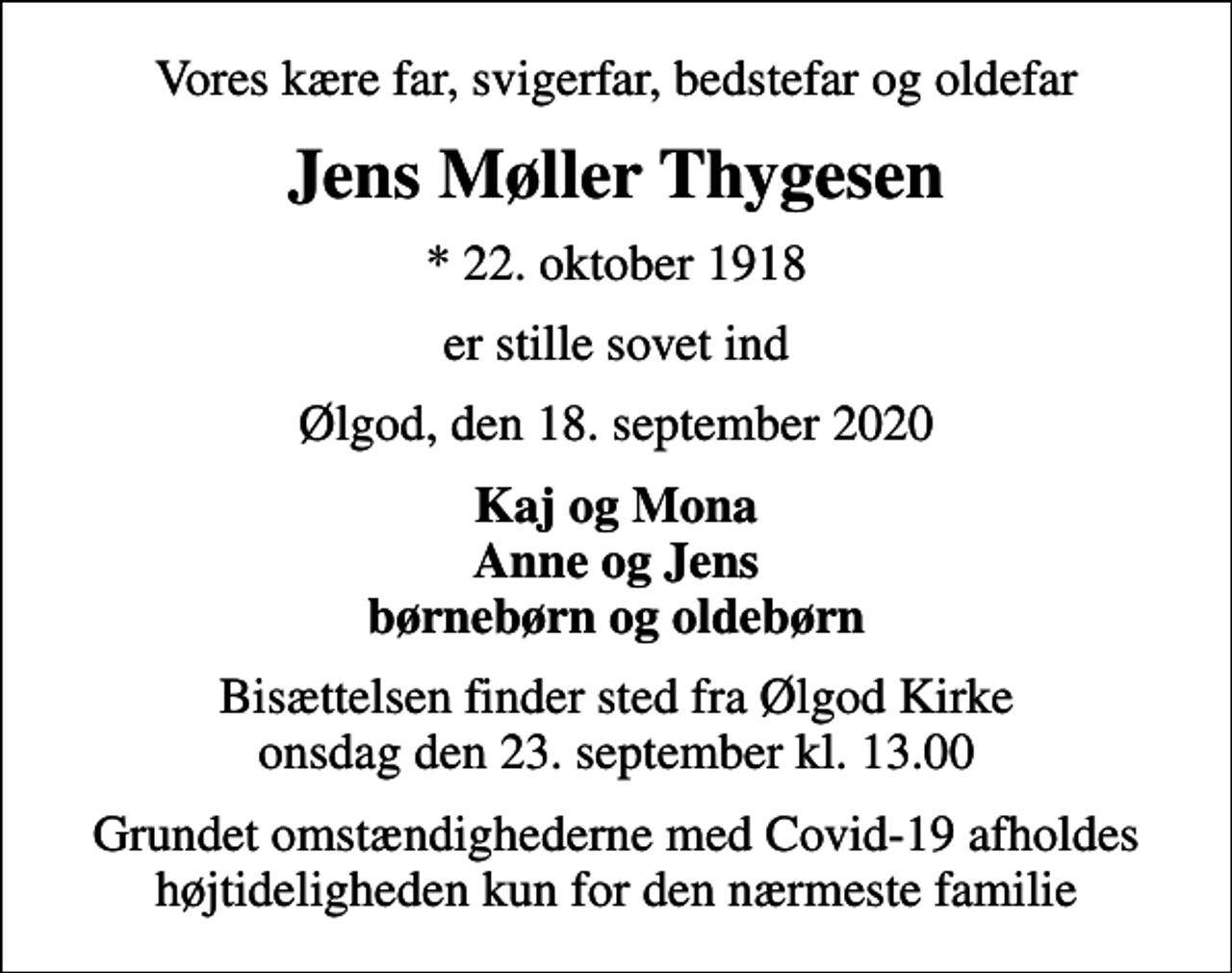 <p>Vores kære far, svigerfar, bedstefar og oldefar<br />Jens Møller Thygesen<br />* 22. oktober 1918<br />er stille sovet ind<br />Ølgod, den 18. september 2020<br />Kaj og Mona Anne og Jens børnebørn og oldebørn<br />Bisættelsen finder sted fra Ølgod Kirke onsdag den 23. september kl. 13.00<br />Grundet omstændighederne med Covid-19 afholdes højtideligheden kun for den nærmeste familie</p>