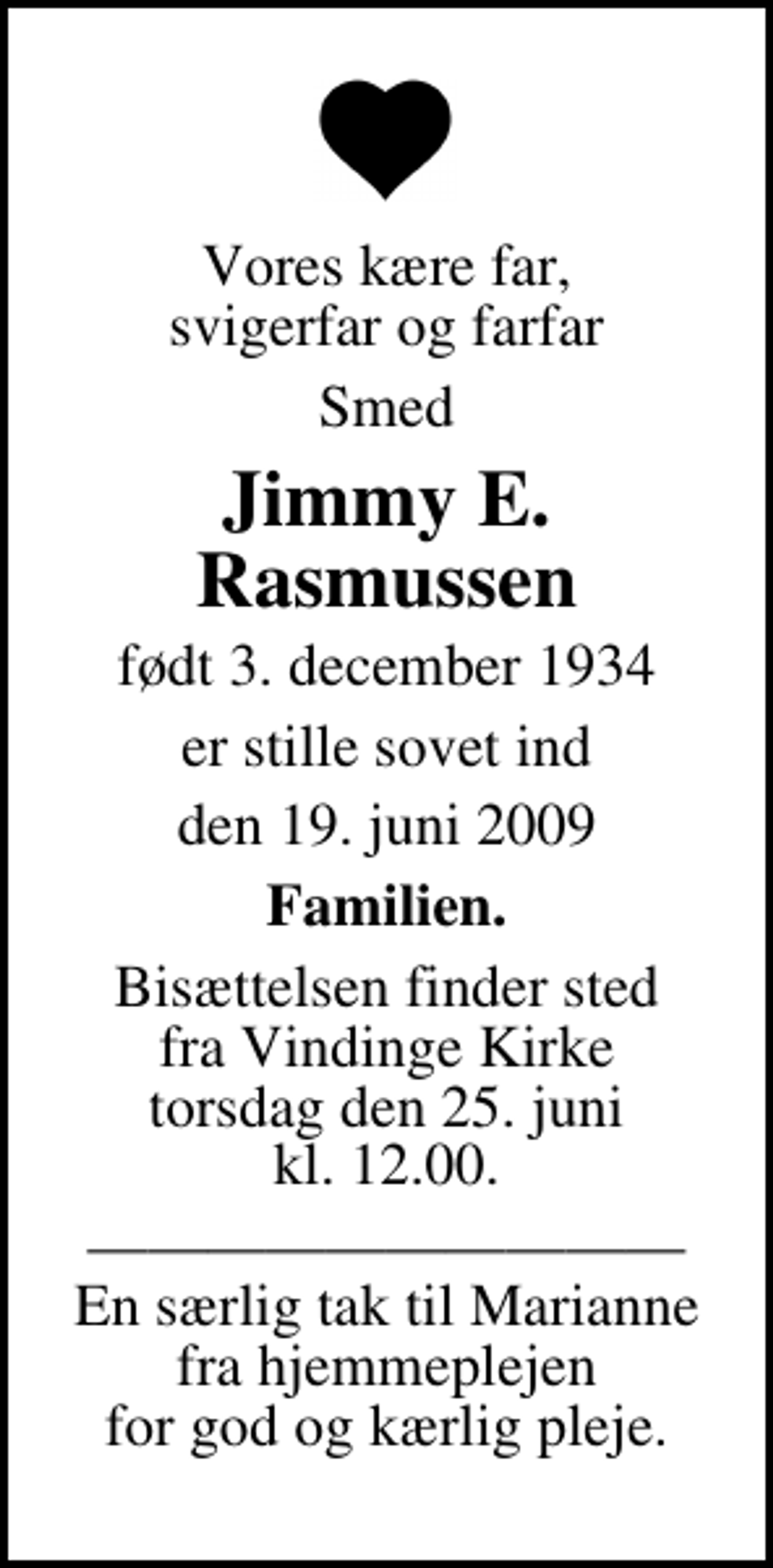 <p>Vores kære far, svigerfar og farfar<br />Smed<br />Jimmy E. Rasmussen<br />født 3. december 1934<br />er stille sovet ind<br />den 19. juni 2009<br />Familien.<br />Bisættelsen finder sted fra Vindinge Kirke torsdag den 25. juni kl. 12.00<br />En særlig tak til Marianne fra hjemmeplejen for god og kærlig pleje.</p>