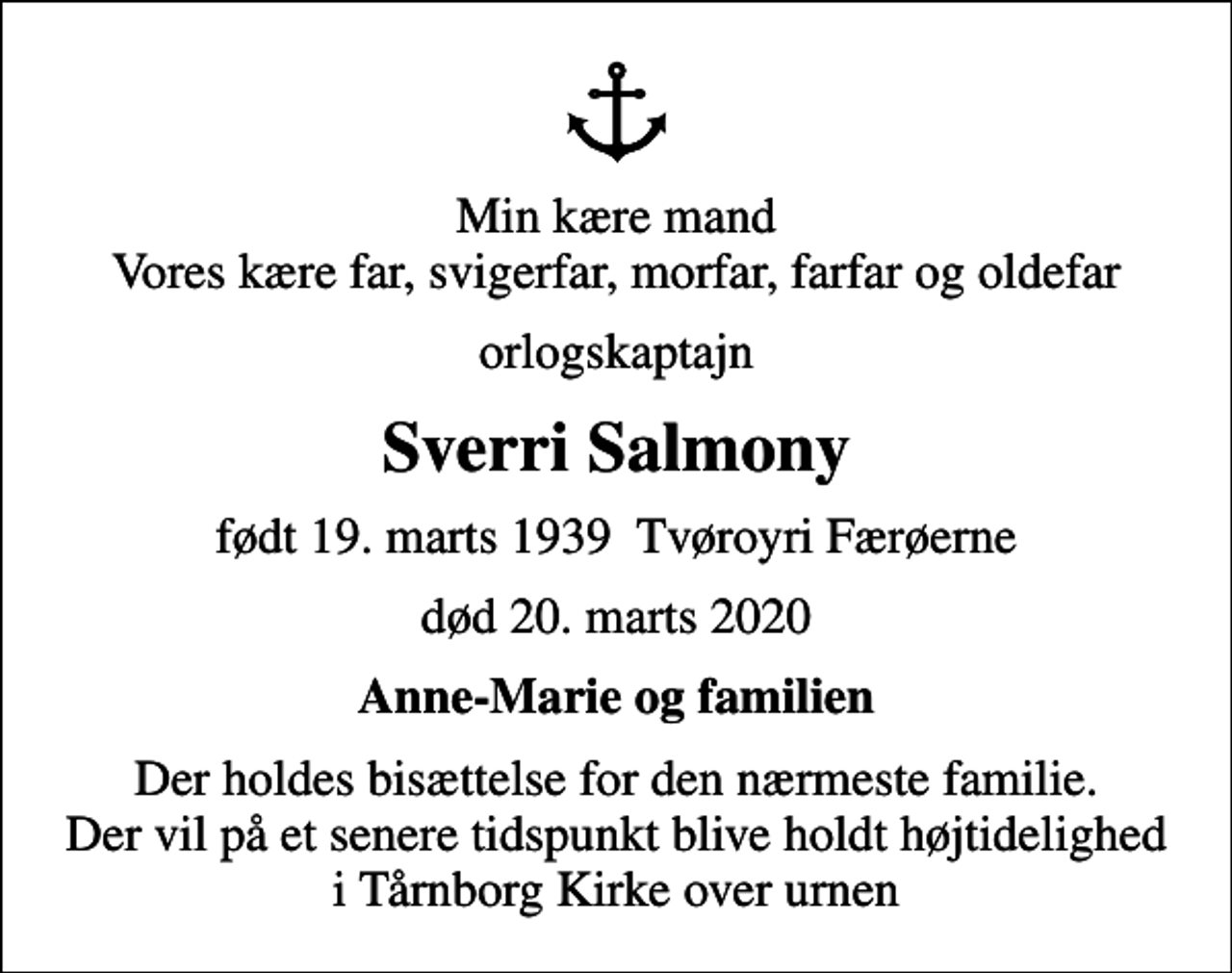 <p>Min kære mand Vores kære far, svigerfar, morfar, farfar og oldefar<br />orlogskaptajn<br />Sverri Salmony<br />født 19. marts 1939 Tvøroyri Færøerne<br />død 20. marts 2020<br />Anne-Marie og familien<br />Der holdes bisættelse for den nærmeste familie. Der vil på et senere tidspunkt blive holdt højtidelighed i Tårnborg Kirke over urnen</p>